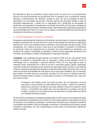 177
VOLUNTARIADO EM PORTUGAL | CONTEXTOS, ATORES E PRÁTICAS
Nas actividades de apoio ao voluntariado, principal função dos BLV, de acordo com o seu enquadramento,
verifica-se uma grande semelhança nos procedimentos tanto na divulgação como no acolhimento, selecção,
colocação e acompanhamento dos voluntários. Constata-se, ainda, que são as actividades de apoio às
organizações e às comunidades que permitem ultrapassar algumas das dificuldades sentidas no apoio ao
voluntariado designadamente, o trabalho com as organizações para a identificação de oportunidades de
voluntariado e sua capacidade de enquadramento e manutenção de voluntários. Por outro lado, as atividades de
apoio à comunidade estão associadas a atividades paralelas, desenvolvidas pelas organizações enquadradoras,
que são potenciadas pelos Bancos. Em suma, torna-se evidente a complementaridade entre estes três tipos de
actividades da infraestrutura do voluntariado.
3.2. Outras organizações de apoio ao Voluntariado
Prosseguindo a caracterização da infraestrutura do voluntariado,mostramos agora um conjunto de organizações
de apoio ao voluntariado que, não sendo BLV, têm um papel de intermediação entre voluntários e organizações,
podendo incluir entre as suas atividades bolsas de voluntariado. Estas organizações são aqui referidas, a título
exemplificativo, com o objetivo de ilustrar o modo como as suas atividades se enquadram na infraestrutura
do voluntariado. Falamos de organizações que se enquadram nas novas tendências do voluntariado e que
conseguem dar resposta a necessidades não satisfeitas no âmbito de outras organizações. Identificamos aqui
a Entrajuda, a Pista Mágica e o Instituto de Solidariedade e Cooperação Universitária.
A Entrajuda é uma organização não-governamental, com estatuto de IPSS, que tem como objetivo central
fortalecer as entidades de solidariedade social na organização e gestão de suas atividades, através da
intermediação entre as organizações e potenciais apoiantes. Trata-se de uma organização de apoio às
instituições sociais, comprometida com a oferta de recursos e instrumentos ligados à gestão e organização,
necessários à melhoria do desempenho e dos processos nas organizações sociais, tornando-as mais eficientes
e eficazes.A génese da organização está associada ao modelo de atuação do Banco Alimentar contra a Fome de
Lisboa e da perceção das fragilidades das organizações, com as quais o Banco trabalhava, pois “as instituições,
para prestarem um melhor serviço aos seus utentes, necessitam de muito mais que a receção de alimentos”
(entrevista Entrajuda). Inspira-se, todavia, na mesma lógica dos Bancos, na intermediação entre “quem dá e
quem precisa receber”.
A Entrajuda faz este trabalho sempre numa lógica de pontes, não o faz diretamente, vai buscar
esses apoios a outras entidades que estão disponíveis para o prestar... Poderão ser empresas ou
poderão ser os voluntários, e daí aparece essa cadeia, podemos ir buscar bens, podemos ir buscar
serviços [...] há voluntários que chegam aqui e que vão desenvolver, por exemplo, uma ação de
formação; ou podemos ir a uma empresa que vem aqui desenvolver um projeto solidário para ajudar
uma instituição (entrevista Entrajuda).
Criadaem2004ereconhecidacomoentidadedeutilidadepública,em2005,funcionacomocatalisadordeapoios
para as organizações de solidariedade social. Pretende com estes apoios capacitar as organizações, procurando
nas empresas e nos voluntários as capacidades e conhecimentos necessários para a resolução dos problemas
e necessidades das entidades. Utiliza como estratégia a mobilização e a aproximação entre empresas, pessoas
(voluntários) e organizações, com vista à disponibilização, por parte destes, de conhecimentos, experiências,
produtos e serviços.
 