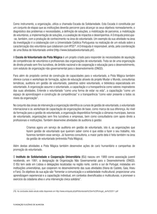 Como instrumento, a organização, utiliza a chamada Escada da Solidariedade. Esta Escada é constituída por
um conjunto de etapas que as instituições deverão percorrer para alcançar os seus objetivos nomeadamente, o
diagnóstico dos problemas e necessidades, a definição de soluções, a mobilização de parceiros, a mobilização
de voluntários, a implementação de soluções, e a avaliação de impactos e desempenhos.A Entrajuda preocupa-
-se, também, com a produção de conhecimento na área do voluntariado. Um exemplo da sua atividade na área
da investigação é a colaboração com a Universidade Católica Portuguesa na realização de um estudo sobre a
caracterização dos voluntários que colaboram com IPSS76
.A Entreajuda é responsável, ainda, pela coordenação
de uma Bolsa de Voluntariado online (http://www.bolsadovoluntariado.pt/).
A Escola de Voluntariado da Pista Mágica é um projeto criado para responder às necessidades de aquisição
de competências de voluntários e profissionais das organizações de voluntariado. Trata-se de uma organização
de direito privado sem fins lucrativos, de âmbito nacional e de cooperação e educação para o desenvolvimento,
com estatuto de organização não-governamental para o desenvolvimento (ONGD).
Para além do propósito central de construção de capacidades para o voluntariado, a Pista Mágica também
oferece cursos e workshops de formação, ações de educação através do projeto Mudar o Mundo, consultorias
temáticas, auditoria em gestão de voluntariado, palestras sobre voluntariado, e biblioteca especializada em
voluntariado. A organização assume o voluntariado, a capacitação e a transparência como valores inspiradores
das suas atividades. Entende o voluntariado “como uma forma de estar na vida”, a capacitação “como um
espaço de aprendizagem e construção de competências” e a transparência “como valor presente a todos os
níveis da organização”.
No conjunto das áreas de intervenção a organização identifica os cursos de gestão de voluntariado,o voluntariado
internacional e os workshops de capacitação de organizações de base, como marca da sua diferença. Ao nível
da formação para a gestão do voluntariado, a organização disponibiliza formação a câmaras municipais, bancos
de voluntariado, organizações sem fins lucrativos e empresas, bem como consultadoria com apoio direto a
profissionais e instituições. Também desenvolve atividades de auditoria à gestão:
Criamos agora um serviço de auditoria em gestão de voluntariado, isto é, as organizações que
fazem gestão de voluntariado que queiram saber como é que estão a fazer o seu trabalho, nós
fazemos também esse serviço. Já fazemos consultoria, a maior parte dela é feita também na área
da gestão de voluntariado (entrevista Pista Mágica).
Além destas atividades a Pista Mágica também desenvolve ações de cariz humanitário e campanhas de
promoção do voluntariado.
O Instituto de Solidariedade e Cooperação Universitária (ISU) nasceu em 1989 como associação juvenil
recebendo, em 1991, a designação de Organização Não Governamental para o Desenvolvimento (ONGD).
O ISU tem sede em Lisboa e delegações localizadas na região norte, centro e sul de Portugal, instaladas em
instituições universitárias, que cooperam no desenvolvimento das suas atividades (Viana do Castelo, Gaia, Viseu
e Faro). Os objetivos da sua ação são “fomentar a comunicação e a solidariedade multicultural; proporcionar uma
aprendizagem experiencial e a capacitação individual, em contextos diversificados e multiculturais; e promover o
exercício da cidadania ativa e uma intervenção cívica solidária”.
(76)  As conclusões deste estudo estão disponíveis em http://www.entrajuda.pt/pdf/Voluntariado%20em%20Portugal_Jan%202011.pdf
 