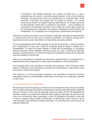 179
VOLUNTARIADO EM PORTUGAL | CONTEXTOS, ATORES E PRÁTICAS
O voluntariado é uma estratégia fundamental, mas é também um objetivo por si, ou seja, o
voluntariado para nós é apostar no crescimento pessoal de alguém, é fazer com que, através do
voluntariado, essa pessoa possa mudar o seu comportamento, ser uma pessoa melhor. Termos
ferramentas e instrumentos para conseguir atuar, em qualquer circunstância… num contexto
cultural que seja diferente, em situações sociais que sejam diferentes, em situações económicas
que sejam diferentes, portanto está é um bocadinho a nossa filosofia… e como acreditamos que
o voluntariado é essa estratégia mas também é esse o objetivo por si, temos alguns projetos que
são só direcionados para o voluntariado e que combinam o voluntariado com outras vertentes aqui,
nomeadamente, com a cooperação e com a educação para o desenvolvimento (entrevista ISU).
Desenvolveasuaaçãoemtornodetemascomoovoluntariado,acooperação,aeducaçãoparaodesenvolvimento
e a exclusão social. Define-se, ainda, como um espaço de voluntariado e um projeto de educação para o
desenvolvimento, tendo os jovens universitários e pré-universitários como público prioritário.
Os serviços disponibilizados pelo ISU estão organizados em dois eixos de intervenção: (1) ações de consultoria,
para as organizações, em áreas como a gestão do voluntariado, gestão de equipas e mediação para a
empregabilidade; e (2) ações de formação, baseadas no método ativo de aprendizagem, em voluntariado,
gestão de programas, consumo responsável e dinâmicas de grupo. Tem, ainda, um Gabinete de Cooperação,
para apoio a estudantes africanos, um Centro de Formação para o Voluntariado e o espaço Alta de Lisboa onde
desenvolve atividades de inserção social.
Reflexo da sua preocupação de conciliação entre voluntariado e educação publicou, em colaboração com a
Rede Nacional de Consumo Responsável, um Manual para o Voluntariado em Consumo Responsável.
Esta organização realiza, ainda, actividades de informação sobre programas e sobre voluntariado; elabora
projetos e candidaturas na área da Cooperação e Educação para o Desenvolvimento; e realiza acções e cursos
de formação em diversas áreas temáticas.
A ISU distingue-se, de outras organizações congéneres, pela diversidade de projetos de intervenção
desenvolvidos, assentes na multiculturalidade e solidariedade e em princípios como a cooperação, a tolerância
e a ajuda mútua.
4. As organizações de voluntários
Não podemos deixar de referir aquela que é a infraestrutura de voluntariado mais antiga e uma das mais sólidas,
isto é, as próprias organizações de voluntários.As associações de voluntários estão contempladas na legislação,
sendo, por exemplo, uma das formas de organização coberta pelo estatuto de IPSS. Nas organizações de
voluntários a gestão do voluntariado está intimamente ligada à gestão da organização pois estes são a peça
chave do seu funcionamento. Nestas organizações o número de trabalhadores remunerados é muito baixo
e limita-se a assegurar tarefas de gestão do voluntariado e de administração corrente. Incluem-se aqui as
Ligas dos Amigos, o Banco Alimentar, os Bombeiros Voluntários, a Cruz Vermelha, entre muitas outras que não
poderemos esgotar aqui.
 