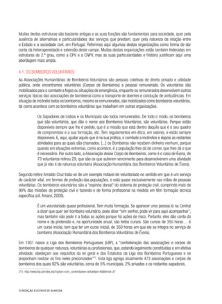 Muitas destas estruturas são bastante antigas e as suas funções são fundamentais para sociedade, quer pela
ausência de alternativas e particularidades dos serviços que prestam, quer pela natureza da relação entre
o Estado e a sociedade civil, em Portugal. Referimos aqui algumas destas organizações como forma de dar
conta da heterogeneidade e extensão deste campo. Muitas destas organizações estão também federadas em
estruturas de 2.º grau, como a CPV e a CNPV, mas as suas particularidades e história justificam aqui uma
abordagem mais ampla.
4.1. Os Bombeiros Voluntários
As Associações Humanitárias de Bombeiros Voluntários são pessoas coletivas de direito privado e utilidade
pública, onde encontramos voluntários (Corpos de Bombeiros) e pessoal remunerado. Os voluntários são
mobilizados para o combate a fogos ou situações de emergência,enquanto os remunerados desenvolvem outros
serviços típicos das associações de bombeiros como o transporte de doentes e condução de ambulâncias. Em
situação de incêndio todos os bombeiros,mesmo os remunerados,são mobilizados como bombeiros voluntários,
tal como acontece com os bombeiros voluntários que trabalham em outras organizações.
Os Sapadores de Lisboa e os Municipais são todos remunerados. De todo o modo, os bombeiros
que são voluntários, que dão o nome aos Bombeiros Voluntários, são voluntários. Porque estão
disponíveis sempre que lhe é pedido, que é a missão que está dentro daquilo que é o seu quadro
de compromisso e a sua formação, etc. Tem regulamentos em ética, em valores, e estão sempre
disponíveis. E, aqui, ajudar aquilo que é na sua prática, o combate a incêndios e depois as restantes
atividades para as quais são chamados. [...] os Bombeiros não recebem dinheiro nenhum, porque
quando em situações extremas, como acontece, é a população lhes dá de comer, que lhes dá o que
é necessário. Por outro lado, a Associação desse Corpo de Bombeiros, como é o caso de Évora, de
73 voluntários retirou 29, que são os que auferem vencimento para desenvolverem uma atividade
que já não é de natureza voluntária (Associação Humanitária dos Bombeiros Voluntários de Évora).
Segundo refere Arnaldo Cruz trata-se de um exemplo notável de voluntariado no sentido em que é um serviço
de carácter vital, em termos de proteção das populações, e está quase exclusivamente nas mãos de pessoas
voluntárias. Os bombeiros voluntários são a “espinha dorsal” do sistema de proteção civil, cumprindo mais de
90% das missões de proteção civil e fazendo-o de forma profissional na medida em têm formação técnica
específica (cit. Amaro, 2009).
É um voluntariado quase profissional. Tem muita formação. Se aparecer uma pessoa lá na Central
a dizer que quer ser bombeiro voluntário, pode dizer “sim senhor, pode vir para aqui acompanhar”,
mas também não pode ir a todas as ações porque há ações de risco. Portanto, eles dão conta do
nome e da pretensão e, na oportunidade anual, são feitos cursos. São cursos de 350 horas… é
um curso inicial, tem que ter um curso inicial, de 350 horas em que ele se integra no serviço de
bombeiro (Associação Humanitária dos Bombeiros Voluntários de Évora).
Em 1931 nasce a Liga dos Bombeiros Portugueses (LBP), a “confederação das associações e corpos de
bombeiros de qualquer natureza, voluntárias ou profissionais, que, estando legalmente constituídas e em efetiva
atividade, obedeçam aos requisitos da lei geral e dos Estatutos da Liga dos Bombeiros Portugueses e se
proponham realizar os fins neles preconizados”77
. Esta liga agrega atualmente 473 associações e corpos de
bombeiros dos quais 92% são voluntários, cerca de 5% municipais, 2% privados e os restantes sapadores.
(77)  http://www.lbp.pt/index.php?option=com_content&view=article&id=46&Itemid=27
 