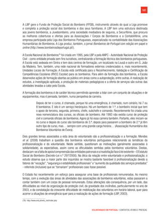 181
VOLUNTARIADO EM PORTUGAL | CONTEXTOS, ATORES E PRÁTICAS
A LBP gere o Fundo de Proteção Social do Bombeiro (FPSB), instrumento através do qual a Liga promove
e completa a proteção social dos bombeiros e dos seus familiares. A LBP tem uma estrutura destinada
aos jovens bombeiros, a Juvebombeiro, uma sociedade mediadora de seguros, a Securifénix, que procura
as melhores coberturas e ofertas para as Associações / Corpos de Bombeiros e a Contabilifénix, uma
empresa participada pela Liga dos Bombeiros Portugueses, especializada na contabilidade das Associações
Humanitárias de Bombeiros. A Liga produz, também, o jornal Bombeiros de Portugal com edição em papel e
online (http://www.bombeirosdeportugal.pt/).
A Escola Nacional de Bombeiros78
foi criada em 1995, pela LBP e pela ANPC - Autoridade Nacional de Proteção
Civil - como entidade privada sem fins lucrativos, centralizando a formação técnica dos bombeiros portugueses.
A Escola está sedeada em Sintra e tem dois centros de formação, um localizado na Lousã e outro em S. João
da Madeira. Tem, também, uma rede nacional de formadores externos credenciados e, mais recentemente,
Unidades Locais de Formação. A Escola está certificada para o Reconhecimento, Validação e Certificação de
Competências Escolares (RVCC Escolar) para os bombeiros. Para além da formação dos bombeiros, a Escola
desenvolve ações de formação abertas ao público em áreas como a autoproteção, entre outras. A realização de
estudos, a investigação aplicada, a produção de materiais pedagógicos e a oferta de serviços são outras das
atividades levadas a cabo pela Escola.
A formação dos bombeiros é de caráter técnico permitindo aprender a lidar com um conjunto de situações e de
equipamentos, mas é pensada, também, numa perspetiva de carreira.
Depois de ter o curso, é chamado, porque há uma emergência, é chamado, num cenário, há 7 ou
8 bombeiros. E isto é um serviço hierárquico. Há um bombeiro de 1.ª, o bombeiro inicial que tem
o apoio de terceira, segunda, primeira, chefe, subchefe e comando. Recentemente foi criada uma
nova nomenclatura dos cursos, os oficiais de bombeiro. Até 1993 não existia curso de proteção
civil e comando oficiais de bombeiros. Agora já há essa carreira também. Portanto, eles iniciam-se
no curso e depois do curso são bombeiros de 3.ª, depois para passarem a bombeiro de 2.ª já têm
outro tipo de curso, mas… sempre com uma grande carga horária… (Associação Humanitária dos
Bombeiros Voluntários de Évora).
Dois grandes temas associados a esta área do voluntariado são a profissionalização e a formação. Mendes
et al. (2008) trabalham a questão dos bombeiros voluntários portugueses relacionando as temáticas da
profissionalização e do voluntariado. Neste sentido, questionam as motivações (geralmente associadas à
solidariedade), as expectativas, assim como as dificuldades sentidas pelos bombeiros voluntários. Destas,
destacam-seafaltadeapoio/compreensãodasentidadespatronaiseainsatisfaçãofaceàleiexistente–OEstatuto
Social do Bombeiro (Decreto-Lei n.º 297/2000). Na ótica da relação entre voluntariado e profissionalização, o
estudo observa que a maior parte dos inquiridos se mostra bastante favorável à profissionalização devido a
fatores de “vocação”,“segurança e estabilidade profissionais” e “aumento da qualidade dos serviços prestados”
- referindo (inclusive) que se “tornariam” profissionais caso fosse possível.
O Estado fez recentemente um esforço para assegurar uma base de profissionais remunerados. Ao mesmo
tempo, com a evolução das áreas de atividades das associações de bombeiros voluntários, estas passaram a
contar também com um corpo de pessoal remunerado. Estas alterações são consequência, por um lado, das
dificuldades ao nível da organização da proteção civil, da gravidade dos incêndios, particularmente no ano de
2003, e da constatação da crescente dificuldade de mobilização dos voluntários em horário laboral, quer para
acorrer a situações de emergência quer para a realização de ações de formação (LBP, 2003).
(78)  http://www.enb.pt/enb_inst/index.php
 