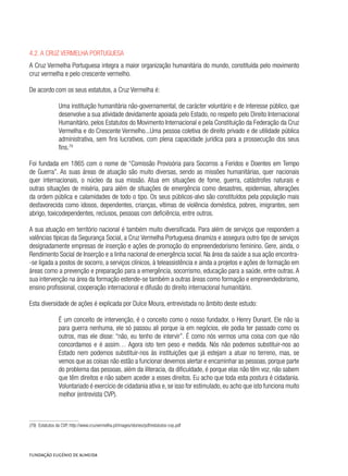 4.2. A Cruz Vermelha Portuguesa
A Cruz Vermelha Portuguesa integra a maior organização humanitária do mundo, constituída pelo movimento
cruz vermelha e pelo crescente vermelho.
De acordo com os seus estatutos, a Cruz Vermelha é:
Uma instituição humanitária não-governamental, de carácter voluntário e de interesse público, que
desenvolve a sua atividade devidamente apoiada pelo Estado, no respeito pelo Direito Internacional
Humanitário, pelos Estatutos do Movimento Internacional e pela Constituição da Federação da Cruz
Vermelha e do Crescente Vermelho...Uma pessoa coletiva de direito privado e de utilidade pública
administrativa, sem fins lucrativos, com plena capacidade jurídica para a prossecução dos seus
fins.79
Foi fundada em 1865 com o nome de “Comissão Provisória para Socorros a Feridos e Doentes em Tempo
de Guerra”. As suas áreas de atuação são muito diversas, sendo as missões humanitárias, quer nacionais
quer internacionais, o núcleo da sua missão. Atua em situações de fome, guerra, catástrofes naturais e
outras situações de miséria, para além de situações de emergência como desastres, epidemias, alterações
da ordem pública e calamidades de todo o tipo. Os seus públicos-alvo são constituídos pela população mais
desfavorecida como idosos, dependentes, crianças, vítimas de violência doméstica, pobres, imigrantes, sem
abrigo, toxicodependentes, reclusos, pessoas com deficiência, entre outros.
A sua atuação em território nacional é também muito diversificada. Para além de serviços que respondem a
valências típicas da Segurança Social, a Cruz Vermelha Portuguesa dinamiza e assegura outro tipo de serviços
designadamente empresas de inserção e ações de promoção do empreendedorismo feminino. Gere, ainda, o
Rendimento Social de Inserção e a linha nacional de emergência social. Na área da saúde a sua ação encontra-
-se ligada a postos de socorro, a serviços clínicos, à teleassistência e ainda a projetos e ações de formação em
áreas como a prevenção e preparação para a emergência, socorrismo, educação para a saúde, entre outras. A
sua intervenção na área da formação estende-se também a outras áreas como formação e empreendedorismo,
ensino profissional, cooperação internacional e difusão do direito internacional humanitário.
Esta diversidade de ações é explicada por Dulce Moura, entrevistada no âmbito deste estudo:
É um conceito de intervenção, é o conceito como o nosso fundador, o Henry Dunant. Ele não ia
para guerra nenhuma, ele só passou ali porque ia em negócios, ele podia ter passado como os
outros, mas ele disse: “não, eu tenho de intervir”. É como nós vermos uma coisa com que não
concordamos e é assim… Agora isto tem peso e medida. Nós não podemos substituir-nos ao
Estado nem podemos substituir-nos às instituições que já estejam a atuar no terreno, mas, se
vemos que as coisas não estão a funcionar devemos alertar e encaminhar as pessoas, porque parte
do problema das pessoas, além da iliteracia, da dificuldade, é porque elas não têm voz, não sabem
que têm direitos e não sabem aceder a esses direitos. Eu acho que toda esta postura é cidadania.
Voluntariado é exercício de cidadania ativa e, se isso for estimulado, eu acho que isto funciona muito
melhor (entrevista CVP).
(79)  Estatutos da CVP, http://www.cruzvermelha.pt/images/stories/pdf/estatutos-cvp.pdf
 