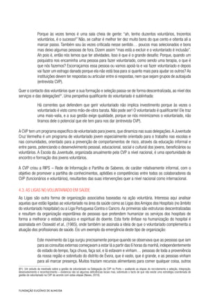 Porque às vezes temos é uma sala cheia de gente: “ah, tenho duzentos voluntários, trezentos
voluntários, é o sucesso!” Não, se calhar é melhor ter dez muito bons do que cento e oitenta ali a
marcar passo. Também sou às vezes criticada nesse sentido… poucos mas selecionados e bons
mas deixo algumas pessoas de fora. Dizem assim “mas está a excluir e o voluntariado é inclusão”.
Ah pois é, então nós temos que ter atividades. Isso é que é o grande desafio: Porque, quando um
psiquiatra nos encaminha uma pessoa para fazer voluntariado, como sendo uma terapia, o que é
que nós fazemos? Escorraçamos essa pessoa ou vamos apoiá-la e vai fazer voluntariado e depois
vai fazer um estrago danado porque ela não está boa para si quanto mais para ajudar os outros? As
instituições devem ter respostas ou articular entre si respostas, nem que sejam grupos de autoajuda
(entrevista CVP).
Quer o contacto dos voluntários quer a sua formação e seleção passa-se de forma descentralizada, ao nível dos
serviços e das delegações81
. Uma perspetiva qualificante do voluntariado é sublinhada:
Há correntes que defendem que gerir voluntariado não implica investimento porque às vezes o
voluntariado é visto como mão-de-obra barata. Não pode ser! O voluntariado é qualificante! Ele traz
uma mais-valia, e a sua gestão exige qualidade, porque se nós minimizamos o voluntariado, não
tiramos dele o potencial que ele tem para nos dar (entrevista CVP).
A CVP tem um programa específico de voluntariado para jovens,que dinamiza nas suas delegações.A Juventude
Cruz Vermelha é um programa de voluntariado jovem especialmente orientado para o trabalho nas escolas e
nas comunidades, orientado para a prevenção de comportamentos de risco, através da educação informal e
entre pares, potenciando o desenvolvimento pessoal, educacional, social e cultural dos jovens, beneficiários ou
voluntários. A Escola da Juventude, organizada anualmente pela CVP a nível nacional, é uma oportunidade de
encontro e formação dos jovens voluntários.
A CVP criou a RIPS – Rede de Informação e Partilha de Saberes, de caráter relativamente informal, com o
objetivo de promover a partilha de conhecimentos, aptidões e competências entre todos os colaboradores da
CVP (funcionários e voluntários), resultantes das suas intervenções quer a nível nacional como internacional.
4.3. As Ligas no voluntariado em saúde
As Ligas são outra forma de organização associativa baseadas na ação voluntária. Interessa aqui analisar
aquelas que estão ligadas ao voluntariado na área da saúde como as Ligas dos Amigos dos Hospitais (no âmbito
do voluntariado hospitalar) ou a Liga Portuguesa Contra o Cancro. As primeiras são estruturas descentralizadas
e resultam da organização espontânea de pessoas que pretendem humanizar os serviços dos hospitais de
forma a melhorar o estado psíquico e espiritual do doente. Esta forte ênfase na humanização do hospital é
assinalada em Osswald et al., (1985), onde também se assinala a ideia de que o voluntariado complementa a
atuação dos profissionais de saúde. Eis um exemplo da emergência deste tipo de organização:
Este movimento da Liga surgiu precisamente porque quando se observava que as pessoas que iam
para as consultas externas começavam a estar lá a partir das 6 horas da manhã,independentemente
do estado do tempo, faça chuva, faça sol, e lá estavam e vinham… pessoas de toda a proveniência
da nossa região e sobretudo do distrito de Évora, que é vasto, que é grande, e as pessoas vinham
para ali marcar presença. Muitos traziam recursos alimentares para comer qualquer coisa, outros
(81) Um estudo de mestrado sobre a gestão de voluntariado na Delegação da CVP no Porto – avaliando as etapas do recrutamento e seleção, integração,
desenvolvimento e reconhecimento – evidencia não só algumas deficiências locais mas, sobretudo o facto de que não existe uma estratégia coordenada de
gestão do voluntariado na CVP de acordo com estas etapas (Neves, 2010).
 