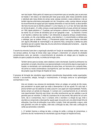 185
VOLUNTARIADO EM PORTUGAL | CONTEXTOS, ATORES E PRÁTICAS
nem isso traziam. Muita gente ali à espera que os encaminhem para as consultas, para os percursos
do hospital. E isto estava a ser observado pelo nosso grupo social, pelos nossos assistentes sociais
e sobretudo pela nossa diretora do serviço social, pessoas sensíveis a esses problemas e não só,
também algumas enfermeiras preocupadas com isto. Começámos, então, a pensar oferecer serviços
de encaminhamento de equipa quer para respostas alimentares no meio da manhã, na altura também
não havia recursos que os doentes pudessem ir a uma máquina, ou ir a um bar, não havia nada disto
em termos de apoio [...] E,então,começou a surgir espontaneamente um grupo,primeiro de 3 pessoas
em 1994, depois passaram a 7, 8 pessoas, que começaram a oferecer um serviço diário no período
da manhã. Era um número de voluntários que se iam agregando e esse… ia crescendo o número
e iam fazendo a cobertura das manhãs. E iam oferecendo os pequenos-almoços complementares,
uma sandes, um chá, umas bebidas quentes, umas bolachas [...] e encaminhando os velhotes para
a radiologia, para as análises clínicas. [...] Precisamente porque havia alguns doentes internados
com alguma dificuldade de movimentação e de autonomia física, começamos a distribui-los pelos
voluntários que iam surgindo.Todas elas, de uma certa forma motivadas pelo humanismo… (Liga dos
Amigos do Hospital de Évora)
O excerto da entrevista ilustra bem a organização voluntária em função de necessidades sentidas, neste caso
nos serviços públicos. Ao longo do tempo estas Ligas começam a desenvolver um conjunto de atividades
complementares como, por exemplo, o encaminhamento de estudantes em estágio para os hospitais ou
trabalho de apoio a projetos de escolas, no âmbito da formação cívica.
Também damos apoio às escolas, sobre cidadania e sobre voluntariado. Quando os professores nos
apresentam um projeto,discutimos a sua operacionalização e como já temos alguma organização no
hospital, no voluntariado, com coordenadoras de várias áreas, em harmonia com a proposta deles,
nós pomos as nossas coordenadoras a acompanhá-los, quer nas visitas, quer no desenvolvimento
dos projetos (Liga dos Amigos do Hospital de Évora).
O processo de formação dos voluntários segue também procedimentos desenvolvidos nestas organizações,
incluindo o recrutamento, seleção, formação e reconhecimento. A formação centra-se na aprendizagem
acompanhada e in situ.
Uma vez iniciado o seu processo de voluntariado, temos um estágio, um período de três meses,
para perceberem se aquele papel que estão a desempenhar é do seu agrado. Por outro lado, é
preciso também que nós saibamos se estão a assumir o seu papel com responsabilidade. Portanto,
damos sempre um período de integração. E é sempre com o acompanhamento de um elemento
mais experimentado. Decorrido esse tempo, nós então reconhecemos que tem aptidões e que dá
garantias para ser voluntário. E então há a assinatura de um documento. Nós damos-lhe um outro
nome, não é o compromisso, mas é o contacto, entre o voluntário e a direção da Liga. Onde o
voluntário se compromete a desempenhar aquele papel, de acordo com uma determinada ficha de
atribuições. Essa ficha de atribuições é que define o projeto. Onde está garantido o seguro, onde
está garantido uma série de regalias, onde está a atribuição da data, onde está a atribuição do
cartão que personaliza o voluntário.
[...] E também fazemos a entrega da bata, a entrega do cartão, a entrega do compromisso, o
juramento dos dez mandamentos do voluntariado (Liga dos Amigos do Hospital de Évora).
 