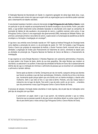 A Federação Nacional de Voluntariado em Saúde é o organismo agregador de várias ligas desta área, o que,
aliás, se evidencia pelo número de Ligas que surgem entre as organizações que os voluntários podem assinalar
para o desempenho do trabalho voluntário.
O voluntariado hospitalar é também a área de intervenção da Liga Portuguesa de Luta Contra o Cancro, muito
em particular no que diz respeito ao acompanhamento do doente oncológico e da sua família. Porém, para além
deste, a Liga também desenvolve outras atividades baseadas no voluntariado como sejam as campanhas de
promoção de hábitos de vida saudáveis e de prevenção do cancro, o peditório nacional, entre outros. A Liga
Portuguesa Contra o Cancro é uma organização não-governamental (ONG), declarada de Utilidade Pública, que
promove a prevenção primária e secundária do cancro, o apoio social e a humanização da assistência ao doente
oncológico e a formação e investigação em oncologia82
.
A Liga teve o seu embrião numa Comissão nascida em 1931 ligada ao Instituto Português de Oncologia tendo
como objetivos a prevenção do cancro e a da promoção da saúde. Em 1941 foi fundada a Liga Portuguesa
Contra o Cancro por proposta do responsável do Instituto, o Doutor Francisco Gentil, incluindo entre as suas
atividades a angariação de fundos para financiamento do tratamento do cancro, orientando-se depois para
as atividades de prevenção (ex. Programa Nacional de Rastreio de Cancro da Mama) e o financiamento da
investigação.
A Liga organiza-se numa Direção Nacional e 5 Núcleos Regionais com autonomia administrativa e financeira,
os quais podem criar Grupos de Apoio, dentro da sua área geográfica. São estes Núcleos que recebem os
voluntários,os selecionam e os acolhem.A descrição das atividades do Núcleo em Évora não é substancialmente
distinta das da Liga e a motivação de minimizar o sofrimento de pessoas que se encontram em vulnerabilidade
e sofrimento é também idêntica:
Damos apoio ao doente e à família. Começamos por dar, de manhã, o pequeno-almoço aos doentes
que fizeram as análises e que vão fazer quimioterapia. Entretanto, a família fica cá fora e nós temos
que, moralmente ajudar porque sabem que uma família com um doente oncológico, o doente sofre
muitíssimo. Sofre o que está cá fora e o que está lá dentro. Portanto, uma das nossas bases é
colocarmo-nos no lugar do doente. Para sentir o que ele está a sentir, ao ver-nos lá… a bandeira
que nós promovemos é essa (Liga Portuguesa Contra o Cancro-Núcleo de Évora).
O processo de seleção e formação destes voluntários é muito rigoroso, não só pelo tipo de motivações como
pelo tipo de situações com que lidam:
E preenchem um papel, dizem o que é que querem, nós tentamos perceber o que os motiva.
Queremos que as pessoas quando lá vão para serem voluntárias deixem as outras coisas lá fora e
vão só para dentro para o nosso serviço (Liga Portuguesa Contra o Cancro-Núcleo de Évora).
(82)  http://www.ligacontracancro.pt/gca/index.php?id=31
 