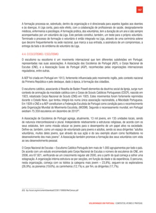 187
VOLUNTARIADO EM PORTUGAL | CONTEXTOS, ATORES E PRÁTICAS
A formação processa-se, sobretudo, dentro da organização e é direcionada para aspetos ligados aos doentes
e às doenças. A Liga conta, para este efeito, com a colaboração de profissionais de saúde, designadamente
médicos, enfermeiros e psicólogos.A formação prática, dos voluntários, tem a duração de um ano e são sempre
acompanhados por um voluntário da Liga. Este período constitui, também, um teste para o próprio voluntário.
Terminado o processo de formação o voluntário é então integrado na Liga, através de uma cerimónia solene
que decorre frequentemente na sede nacional, que marca a sua entrada, a assinatura de um compromisso, a
entrega da bata e do emblema de voluntário da Liga.
4.4. O Escotismo / Escutismo
O escutismo ou escotismo é um movimento internacional que tem diferentes subdivisões em Portugal,
representadas nas suas associações. A Associação dos Escoteiros de Portugal (AEP), o Corpo Nacional de
Escutas (CNE), e a Associação Guias de Portugal (AGP), reconhecidas pelas organizações internacionais
reguladoras, entre outras.
A AEP foi criada em Portugal em 1913, fortemente influenciada pelo movimento inglês, pelo contexto nacional
da Primeira República e pelo destaque, dado à época, à formação dos cidadãos.
O escutismo católico, associando à filosofia de Baden Powell elementos da doutrina social da Igreja, surge num
contexto de animação da mocidade católica com o Corpo de Scouts Católicos Portugueses (CSCP), nascido em
1923, rebatizado Corpo Nacional de Scouts (CNS) em 1925. Estes movimentos foram fortemente reprimidos
durante o Estado Novo, que tentou integrá-los numa única associação nacionalista, a Mocidade Portuguesa.
Em 1928 o CNS e a AEP constituíram a Federação Escutista de Portugal como condição para o reconhecimento
pela Organização Mundial do Movimento Escutista, (WOSM). Segundo o recenseamento mundial, em Portugal
existiam 75.359 escuteiros em dezembro de 201083
.
A Associação de Escoteiros de Portugal agrega, atualmente, 13 mil jovens, em 135 unidades locais, sendo
de natureza interconfessional e plural. Independente relativamente a estruturas religiosas, de acordo com os
seus estatutos, tem como missão educar os jovens para o desempenho de um papel ativo na sociedade.
Define-se, também, como um espaço de voluntariado para jovens e adultos, sendo os seus dirigentes “adultos
voluntários, muitos deles jovens, que através da sua ação e do seu exemplo atuam como facilitadores no
desenvolvimento dos mais jovens”. A Associação também promove a formação dos seus voluntários com vista
ao seu desenvolvimento pessoal.
O Corpo Nacional de Escutas – Escutismo Católico Português tem mais de 1.000 agrupamentos por todo o país.
De acordo com um estudo encomendado pelo Corpo Nacional de Escutas o número de escuteiros do CNE, em
2006, era 67.921, verificando-se um crescimento regular até 2000, ano a partir do qual começa a sofrer uma
estagnação. A organização interna estrutura-se por secções, em função da idade e da experiência. O percurso,
nesta organização, começa com os lobitos (a categoria mais jovem – 23,8%), seguem-se os exploradores
(26,9%), os pioneiros (19,6%), os caminheiros (12,1%) e, por fim, os dirigentes (17,7%).
(83)  ttp://scout.org/en/content/download/22261/199900/file/Census.pdf
 