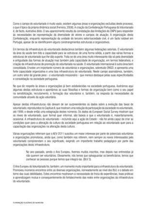Como o campo do voluntariado é muito vasto, existem algumas áreas e organizações excluídas deste processo,
o que é típico da própria dinâmica social (Ferreira, 2008).A criação da Confederação Portuguesa do Voluntariado
é, de facto, ilustrativa disto. O seu aparecimento resulta da constatação das limitações do CNPV para responder
às necessidades de representação da diversidade de atores e campos de atuação. A organização desta
Confederação, enquanto representação da unidade do terceiro setor/sociedade civil, é um facto notável em
Portugal, apesar de se identificarem alguns constrangimentos estruturais e organizativos.
Em termos da infraestrutura do voluntariado destacámos também algumas federações setoriais. O voluntariado
da área da saúde tem tido a capacidade para se estruturar, de uma forma sólida, a partir das várias formas e
estruturas de voluntariado que lhe dão suporte.Trata-se de uma área muito interessante não só pela diversidade
e antiguidade das formas de atuação mas também pela capacidade de organização, em termos federativos, e
criação de infraestruturas de promoção do voluntariado na saúde. O voluntariado internacional é outra área bem
consolidada. Envolve um importante número de voluntários e organizações, sobretudo ONGD, e apresenta uma
forte capacidade organizativa e uma boa infraestrutura do voluntariado. Neste campo assinalámos, também,
um outro setor de grande peso - o voluntariado missionário - que merece destaque pelas suas especificidades
e consolidação na sociedade portuguesa.
No que diz respeito às áreas e organizações já bem estabelecidas na sociedade portuguesa, ilustrámos aqui
algumas destas estruturas e apontámos as suas filosofias e formas de organização bem como o seu papel
na sensibilização, recrutamento, e formação dos voluntários e, também, na resposta às necessidades da
comunidade através da ação voluntária.
Apesar destas infraestruturas não deixam de ser surpreendentes os dados sobre a evolução das taxas de
voluntariado,reproduzidosnoCapítuloII,quemostramumareduçãodaparticipaçãodasociedadenovoluntariado,
até 1999, e desde então uma estagnação destes números. Os dados do European Social Survey mostram que
os níveis de voluntariado, quer formal quer informal, são baixos e que o voluntariado é, maioritariamente,
ocasional. A infraestrutura do voluntariado - incluindo aqui a ação do Estado - não foi ainda capaz de criar as
condições quer para a alteração da cultura da sociedade portuguesa em relação ao voluntariado quer para a
capacitação das organizações na alteração desta cultura.
Várias organizações referiram que o AEV-2011 suscitou um maior interesse por parte de potenciais voluntários
e organizações promotoras, ainda que, como também nos referem, nem sempre os novos interessados pelo
voluntariado compreendam o seu significado, exigindo um importante trabalho pedagógico por parte das
organizações desta infraestrutura.
No ano passado, sendo o Ano Europeu, tivemos muitos inscritos, mas depois nas entrevistas já
não querem ser voluntários. Obviamente, nós temos que salvaguardar os beneficiários, temos que
conhecer as pessoas porque temos que integrá-las. (BLV 3).
OAno Europeu doVoluntariado foi,também,um momento muito importante para a infraestrutura do voluntariado.
Promoveu inúmeros encontros entre as diversas organizações, nomeadamente ao nível dos BLV, e o debate em
torno das suas debilidades. Estes encontros mostraram a necessidade de troca de experiências, boas práticas
e aprendizagem mutua e consequentemente do fortalecimento das redes entre organizações da infraestrutura
do voluntariado.
 