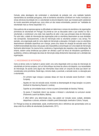 195
VOLUNTARIADO EM PORTUGAL | CONTEXTOS, ATORES E PRÁTICAS
Contudo, estas abordagens não contemplam o voluntariado de proteção civil, uma realidade bastante
representativa da sociedade portuguesa, onde os bombeiros voluntários constituem em muitos munícipios as
únicas estruturas da proteção civil, e o voluntariado na área do desporto e lazer, que incorpora parte substancial
do mundo associativo português que, como refere um dos nossos entrevistados, parecem ser “realidades de
voluntariado mais ou menos esquecidas” (I 1).
Esta ausência não se expressa apenas na dificuldade em determinar o número de voluntários e de organizações
promotoras do voluntariado em Portugal. Ela prende-se com as discussões sobre o que constitui ou não o
voluntariado, e condicionam uma visão mais específica do setor e das suas principais áreas de intervenção.
Por outro lado, o objeto de intervenção das organizações onde os voluntários desenvolvem as suas atividades
não corresponde, necessariamente, à área de intervenção onde os voluntários prestam o seu serviço. Por
exemplo, uma organização pode ter como objeto de intervenção a educação e formação e seus os voluntários
desenvolverem atividades específicas com crianças, jovens e/ou idosos em situação de exclusão social. Esta
multidimensionalidade das áreas e dos grupos-alvo impossibilita a concentração num único objeto de intervenção
facilmente determinável. Da mesma forma, condiciona a fragmentação das respostas e das considerações. No
entanto, existem certas tendências que podem ser aferidas a partir da leitura de indicadores quantitativos e
qualitativos, embora a delineação das áreas de intervenção esteja diretamente relacionada com a atividade das
organizações.
1.2. Necessidades de intervenção
Como já demos conta no Capítulo II, parece existir uma certa disparidade entre as áreas de intervenção do
voluntariado em termos europeus, com um forte enfoque nas áreas da cultura e do desporto, e as necessidades
de intervenção. De acordo como alguns dos informantes chave existe um conjunto de áreas que devem ser
consideradas como prioritárias. Desde logo, a terceira idade, a juventude, a exclusão social, e a educação para
o voluntariado:
.. Em primeiro lugar crianças e pessoas idosas em risco de exclusão social (Eurofund – União
Europeia);
.. Aqueles em risco de exclusão social, incluindo os desempregado de longa duração e os jovens
(Institute for Volunteering Research, Londres);
.. Suportar as comunidades locais e treinar os jovens (Universidade de Varsóvia, Polónia);
.. Os jovens. É importante intervir nas escolas e introduzir o voluntariado no curriculum escolar
(Parlamento Juvenil da Albânia, Albânia);
.. É difícil definir uma determinada área, mas poderá ser inclusão social, cuidado, atividades
desportivas e culturais, ambiente e trabalho juvenil (Associação Juventude e Cultura, Turquia).
Em Portugal as áreas da solidariedade, saúde, envelhecimento ativo e deficiência são apresentadas como as
áreas onde há um défice de voluntariado (Eurobarómetro, 2011).
 