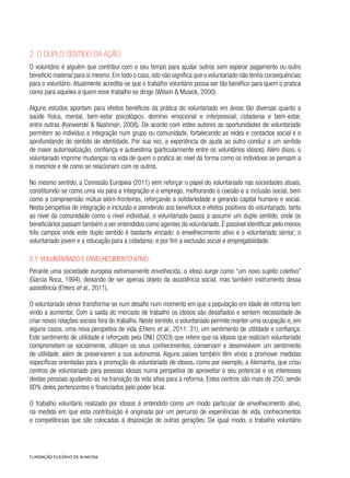 2. O duplo sentido da ação
O voluntário é alguém que contribui com o seu tempo para ajudar outros sem esperar pagamento ou outro
benefício material para si mesmo.Em todo o caso,isto não significa que o voluntariado não tenha consequências
para o voluntário. Atualmente acredita-se que o trabalho voluntário possa ser tão benéfico para quem o pratica
como para aqueles a quem esse trabalho se dirige (Wilson & Musick, 2000).
Alguns estudos apontam para efeitos benéficos da prática do voluntariado em áreas tão diversas quanto a
saúde física, mental, bem-estar psicológico, domínio emocional e interpessoal, cidadania e bem-estar,
entre outras (Konwerski & Nashman, 2008). De acordo com estes autores as oportunidades de voluntariado
permitem ao indivíduo a integração num grupo ou comunidade, fortalecendo as redes e contactos social e o
aprofundando do sentido de identidade. Por sua vez, a experiência de ajuda ao outro conduz a um sentido
de maior autorrealização, confiança e autoestima (particularmente entre os voluntários idosos). Além disso, o
voluntariado imprime mudanças na vida de quem o pratica ao nível da forma como os indivíduos se pensam a
si mesmos e de como se relacionam com os outros.
No mesmo sentido, a Comissão Europeia (2011) vem reforçar o papel do voluntariado nas sociedades atuais,
constituindo-se como uma via para a integração e o emprego, melhorando a coesão e a inclusão social, bem
como a compreensão mútua além-fronteiras, reforçando a solidariedade e gerando capital humano e social.
Nesta perspetiva de integração e inclusão e atendendo aos benefícios e efeitos positivos do voluntariado, tanto
ao nível da comunidade como o nível individual, o voluntariado passa a assumir um duplo sentido, onde os
beneficiários passam também a ser entendidos como agentes do voluntariado. É possível identificar pelo menos
três campos onde este duplo sentido é bastante vincado: o envelhecimento ativo e o voluntariado sénior; o
voluntariado jovem e a educação para a cidadania; e por fim a exclusão social e empregabilidade.
2.1. Voluntariado e envelhecimento ativo
Perante uma sociedade europeia extremamente envelhecida, o idoso surge como “um novo sujeito coletivo”
(Garcia Roca, 1994), deixando de ser apenas objeto da assistência social, mas também instrumento dessa
assistência (Ehlers et al., 2011).
O voluntariado sénior transforma-se num desafio num momento em que a população em idade de reforma tem
vindo a aumentar. Com a saída do mercado de trabalho os idosos são desafiados e sentem necessidade de
criar novas relações sociais fora do trabalho. Neste sentido, o voluntariado permite manter uma ocupação e, em
alguns casos, uma nova perspetiva de vida (Ehlers et al., 2011: 31), um sentimento de utilidade e confiança.
Este sentimento de utilidade é reforçado pela ONU (2003) que refere que os idosos que realizam voluntariado
comprometem-se socialmente, utilizam os seus conhecimentos, conservam e desenvolvem um sentimento
de utilidade, além de preservarem a sua autonomia. Alguns países também têm vindo a promover medidas
específicas orientadas para a promoção do voluntariado de idosos, como por exemplo, a Alemanha, que criou
centros de voluntariado para pessoas idosas numa perspetiva de aproveitar o seu potencial e os interesses
destas pessoas ajudando-as na transição da vida ativa para a reforma. Estes centros são mais de 250, sendo
80% deles pertencentes e financiados pelo poder local.
O trabalho voluntário realizado por idosos é entendido como um modo particular de envelhecimento ativo,
na medida em que esta contribuição é originada por um percurso de experiências de vida, conhecimentos
e competências que são colocadas à disposição de outras gerações. De igual modo, o trabalho voluntário
 