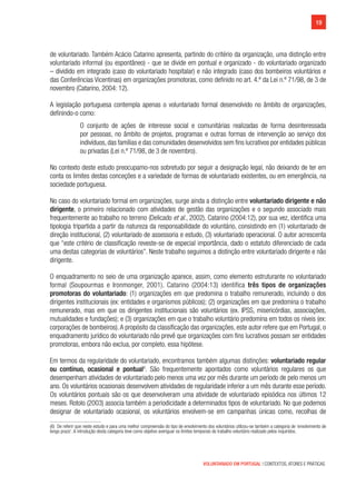 19
VOLUNTARIADO EM PORTUGAL | CONTEXTOS, ATORES E PRÁTICAS
de voluntariado. Também Acácio Catarino apresenta, partindo do critério da organização, uma distinção entre
voluntariado informal (ou espontâneo) - que se divide em pontual e organizado - do voluntariado organizado
– dividido em integrado (caso do voluntariado hospitalar) e não integrado (caso dos bombeiros voluntários e
das Conferências Vicentinas) em organizações promotoras, como definido no art. 4.º da Lei n.º 71/98, de 3 de
novembro (Catarino, 2004: 12).
A legislação portuguesa contempla apenas o voluntariado formal desenvolvido no âmbito de organizações,
definindo-o como:
O conjunto de ações de interesse social e comunitárias realizadas de forma desinteressada
por pessoas, no âmbito de projetos, programas e outras formas de intervenção ao serviço dos
indivíduos,das famílias e das comunidades desenvolvidos sem fins lucrativos por entidades públicas
ou privadas (Lei n.º 71/98, de 3 de novembro).
No contexto deste estudo preocupamo-nos sobretudo por seguir a designação legal, não deixando de ter em
conta os limites destas conceções e a variedade de formas de voluntariado existentes, ou em emergência, na
sociedade portuguesa.
No caso do voluntariado formal em organizações, surge ainda a distinção entre voluntariado dirigente e não
dirigente, o primeiro relacionado com atividades de gestão das organizações e o segundo associado mais
frequentemente ao trabalho no terreno (Delicado et al., 2002). Catarino (2004:12), por sua vez, identifica uma
tipologia tripartida a partir da natureza da responsabilidade do voluntário, consistindo em (1) voluntariado de
direção institucional, (2) voluntariado de assessoria e estudo, (3) voluntariado operacional. O autor acrescenta
que “este critério de classificação reveste-se de especial importância, dado o estatuto diferenciado de cada
uma destas categorias de voluntários”. Neste trabalho seguimos a distinção entre voluntariado dirigente e não
dirigente.
O enquadramento no seio de uma organização aparece, assim, como elemento estruturante no voluntariado
formal (Soupourmas e Ironmonger, 2001). Catarino (2004:13) identifica três tipos de organizações
promotoras do voluntariado: (1) organizações em que predomina o trabalho remunerado, incluindo o dos
dirigentes institucionais (ex: entidades e organismos públicos); (2) organizações em que predomina o trabalho
remunerado, mas em que os dirigentes institucionais são voluntários (ex. IPSS, misericórdias, associações,
mutualidades e fundações); e (3) organizações em que o trabalho voluntário predomina em todos os níveis (ex:
corporações de bombeiros).A propósito da classificação das organizações, este autor refere que em Portugal, o
enquadramento jurídico do voluntariado não prevê que organizações com fins lucrativos possam ser entidades
promotoras, embora não exclua, por completo, essa hipótese.
Em termos da regularidade do voluntariado, encontramos também algumas distinções: voluntariado regular
ou contínuo, ocasional e pontual6
. São frequentemente apontados como voluntários regulares os que
desempenham atividades de voluntariado pelo menos uma vez por mês durante um período de pelo menos um
ano. Os voluntários ocasionais desenvolvem atividades de regularidade inferior a um mês durante esse período.
Os voluntários pontuais são os que desenvolveram uma atividade de voluntariado episódica nos últimos 12
meses. Rotolo (2003) associa também a periodicidade a determinados tipos de voluntariado. No que podemos
designar de voluntariado ocasional, os voluntários envolvem-se em campanhas únicas como, recolhas de
(6)  De referir que neste estudo e para uma melhor compreensão do tipo de envolvimento dos voluntários utilizou-se também a categoria de ‘envolvimento de
longo prazo’. A introdução desta categoria teve como objetivo averiguar os limites temporais do trabalho voluntário realizado pelos inquiridos.
 