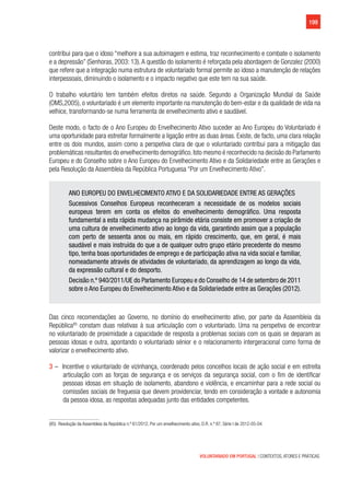 199
VOLUNTARIADO EM PORTUGAL | CONTEXTOS, ATORES E PRÁTICAS
contribui para que o idoso “melhore a sua autoimagem e estima, traz reconhecimento e combate o isolamento
e a depressão” (Senhoras, 2003: 13).A questão do isolamento é reforçada pela abordagem de Gonzalez (2000)
que refere que a integração numa estrutura de voluntariado formal permite ao idoso a manutenção de relações
interpessoais, diminuindo o isolamento e o impacto negativo que este tem na sua saúde.
O trabalho voluntário tem também efeitos diretos na saúde. Segundo a Organização Mundial da Saúde
(OMS,2005), o voluntariado é um elemento importante na manutenção do bem-estar e da qualidade de vida na
velhice, transformando-se numa ferramenta de envelhecimento ativo e saudável.
Deste modo, o facto de o Ano Europeu do Envelhecimento Ativo suceder ao Ano Europeu do Voluntariado é
uma oportunidade para estreitar formalmente a ligação entre as duas áreas. Existe, de facto, uma clara relação
entre os dois mundos, assim como a perspetiva clara de que o voluntariado contribui para a mitigação das
problemáticas resultantes do envelhecimento demográfico.Isto mesmo é reconhecido na decisão do Parlamento
Europeu e do Conselho sobre o Ano Europeu do Envelhecimento Ativo e da Solidariedade entre as Gerações e
pela Resolução da Assembleia da República Portuguesa “Por um Envelhecimento Ativo”.
ANO EUROPEU DO ENVELHECIMENTO ATIVO E DA SOLIDARIEDADE ENTRE AS GERAÇÕES
Sucessivos Conselhos Europeus reconheceram a necessidade de os modelos sociais
europeus terem em conta os efeitos do envelhecimento demográfico. Uma resposta
fundamental a esta rápida mudança na pirâmide etária consiste em promover a criação de
uma cultura de envelhecimento ativo ao longo da vida, garantindo assim que a população
com perto de sessenta anos ou mais, em rápido crescimento, que, em geral, é mais
saudável e mais instruída do que a de qualquer outro grupo etário precedente do mesmo
tipo, tenha boas oportunidades de emprego e de participação ativa na vida social e familiar,
nomeadamente através de atividades de voluntariado, da aprendizagem ao longo da vida,
da expressão cultural e do desporto.
Decisão n.º 940/2011/UE do Parlamento Europeu e do Conselho de 14 de setembro de 2011
sobre o Ano Europeu do Envelhecimento Ativo e da Solidariedade entre as Gerações (2012).
Das cinco recomendações ao Governo, no domínio do envelhecimento ativo, por parte da Assembleia da
República85
constam duas relativas à sua articulação com o voluntariado. Uma na perspetiva de encontrar
no voluntariado de proximidade a capacidade de resposta a problemas sociais com os quais se deparam as
pessoas idosas e outra, apontando o voluntariado sénior e o relacionamento intergeracional como forma de
valorizar o envelhecimento ativo.
3 –  Incentive o voluntariado de vizinhança, coordenado pelos concelhos locais de ação social e em estreita
articulação com as forças de segurança e os serviços da segurança social, com o fim de identificar
pessoas idosas em situação de isolamento, abandono e violência, e encaminhar para a rede social ou
comissões sociais de freguesia que devem providenciar, tendo em consideração a vontade e autonomia
da pessoa idosa, as respostas adequadas junto das entidades competentes.
(85)  Resolução da Assembleia da República n.º 61/2012, Por um envelhecimento ativo, D.R. n.º 87, Série I de 2012-05-04.
 