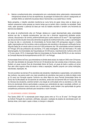 4 –   Valorize o envelhecimento ativo, nomeadamente com o voluntariado sénior, potenciando o relacionamento
intergeracional através da troca de experiências, da passagem de testemunho cultural e assegurando um
combate efetivo ao isolamento da pessoa idosa e favorecendo a sua saúde física e mental.
Nesta perspetiva, o trabalho voluntário transforma-se numa forma de ajuda mútua onde os idosos que o
realizam assessoram outras pessoas ao mesmo tempo que se sentem úteis e inseridos na sociedade. Deste
modo, saber aproveitar o potencial do idoso por meio do trabalho voluntário é também uma ferramenta de
exercício da cidadania.
No campo do envelhecimento ativo em Portugal, destaca-se o papel desempenhado pelas universidades
seniores que são “a resposta socioeducativa, que visa criar e dinamizar regularmente atividades sociais,
culturais, educacionais e de convívio, preferencialmente para e pelos maiores de 50 anos”86
. São organizações
que vão ao encontro de pelo menos dois elementos da agenda do envelhecimento ativo,a saber,a aprendizagem
ao longo da vida e o voluntariado. As Universidades da Terceira Idade (UTI) portuguesas seguem o modelo
inglês, organizações sem fins lucrativos, onde os professores são voluntários e não possuem certificação formal.
Segundo dados de um estudo sobre os cerca de 4.000 professores das 190 universidades seniores existentes
em Portugal, 82% dos professores são voluntários, 51% estão empregados, 45% são reformados e 4% estão
desempregados.As Universidades são frequentadas por 30.000 alunos, maioritariamente mulheres entre os 60
e 70 anos (Jacob, 2012). A Associação Rede de Universidades da Terceira Idade (RUTIS) foi um dos membros
da Comissão Nacional de Acompanhamento do AEV-2011 em Portugal.
A Universidade Sénior de Évora,que entrevistámos no âmbito deste estudo,foi criada em 2005 e tem 234 alunos.
Para além das atividades de educação informal com 34 disciplinas das mais variadas áreas e interesses, possui
também um grupo musical (Tuna da Universidade Sénior de Évora), um grupo de teatro e publica um jornal.
Para além disso organiza visitas de estudo e visitas a exposições, trabalho conjunto com outras instituições,
voluntariado, exposições, etc.
Tal como acontece nas demais UTI os voluntários são estudantes, trabalhadores e aposentados, com predomínio
das mulheres, mas parece existir uma maior prevalência de voluntários mais jovens (a média de idades ronda
os 35 anos) com formação superior. Conforme nos refere Maria de Jesus Florindo (Universidade Sénior de
Évora) não há dificuldades de recrutamento de voluntários, sendo este recrutamento feito em função das áreas
de interesse dos estudantes, existindo também uma relação de continuidade entre os voluntários e a USE. Esta
forma de voluntariado oferece oportunidades a pessoas que, pretendendo dar algo à sociedade, preferem um
envolvimento emocional menos profundo com os beneficiários, sendo também uma oportunidade de ganhar
competências profissionais sobretudo para estudantes e recém-formados.    
2.2. Voluntariado jovem e cidadania
Para Santos (2002: 97) “o voluntariado jovem integra jovens entre os 18 e os 30 anos”. Em Portugal cabe
ao Instituto Português da Juventude a definição, execução e avaliação de projetos de voluntariado jovem em
diversas áreas, como sejam o apoio a idosos, a crianças e o desporto.
(86)  http://www.rutis.pt/cgibin/reservado/scripts/command.cgi/?naction=4&mn=EkpFuVZlEynEumlwll.
 