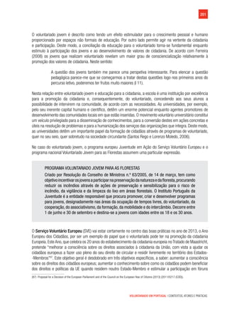 201
VOLUNTARIADO EM PORTUGAL | CONTEXTOS, ATORES E PRÁTICAS
O voluntariado jovem é descrito como tendo um efeito estimulador para o crescimento pessoal e humano
proporcionado por espaços não formais de educação. Por outro lado permite agir na vertente da cidadania
e participação. Deste modo, a conciliação da educação para o voluntariado torna-se fundamental enquanto
estimulo à participação dos jovens e ao desenvolvimento de valores de cidadania. De acordo com Ferreira
(2008) os jovens que realizam voluntariado revelam um maior grau de consciencialização relativamente à
promoção dos valores de cidadania. Neste sentido:
A questão dos jovens também me parece uma perspetiva interessante. Para elencar a questão
pedagógica parece-me que se começarmos a tratar destas questões logo nos primeiros anos do
percurso letivo, poderemos ter frutos muito maiores (I 11).
Nesta relação entre voluntariado jovem e educação para a cidadania, a escola é uma instituição por excelência
para a promoção da cidadania e, consequentemente, do voluntariado, concedendo aos seus alunos a
possibilidade de intervirem na comunidade, de acordo com as necessidades. As universidades, por exemplo,
pelo seu inerente capital humano e científico, detêm um enorme potencial enquanto agentes promotores de
desenvolvimento das comunidades locais em que estão inseridas. O movimento voluntário universitário constitui
um veículo privilegiado para a disseminação de conhecimentos, para a conversão destes em ações concretas e
úteis na resolução de problemas e para a humanização dos serviços das organizações que integra. Deste modo,
as universidades detêm um importante papel da formação de cidadãos através de programas de voluntariado,
quer no seu seio, quer sobretudo na sociedade circundante (Santos Rego e Lorenzo Moledo, 2006).
No caso do voluntariado jovem, o programa europeu Juventude em Ação do Serviço Voluntário Europeu e o
programa nacional Voluntariado Jovem para as Florestas assumem uma particular expressão.
PROGRAMA VOLUNTARIADO JOVEM PARA AS FLORESTAS
Criado por Resolução do Conselho de Ministros n.º 63/2005, de 14 de março, tem como
objetivoincentivarosjovensaparticiparnapreservaçãodanaturezaedafloresta,procurando
reduzir os incêndios através de ações de preservação e sensibilização para o risco de
incêndio, da vigilância e da limpeza do lixo em áreas florestais. O Instituto Português da
Juventude é a entidade responsável que procura promover, criar e desenvolver programas
para jovens, designadamente nas áreas da ocupação de tempos livres, do voluntariado, da
cooperação, do associativismo, da formação, da mobilidade e do intercâmbio. Decorre entre
1 de junho e 30 de setembro e destina-se a jovens com idades entre os 18 e os 30 anos.
O Serviço Voluntário Europeu (SVE) vai estar certamente no centro das boas práticas no ano de 2013, o Ano
Europeu dos Cidadãos, por ser um exemplo do papel que o voluntariado pode ter na promoção da cidadania
Europeia. Este Ano, que celebra os 20 anos do estabelecimento da cidadania europeia no Tratado de Maastricht,
pretende “melhorar a consciência sobre os direitos associados à cidadania da União, com vista a ajudar os
cidadãos europeus a fazer uso pleno do seu direito de circular e residir livremente no território dos Estados-
-Membros”87
. Este objetivo geral é desdobrado em três objetivos específicos, a saber: aumentar a consciência
sobre os direitos dos cidadãos europeus; aumentar o conhecimento sobre como os cidadãos podem beneficiar
dos direitos e políticas da UE quando residem noutro Estado-Membro e estimular a participação em fóruns
(87)  Proposal for a Decision of the European Parliament and of the Council on the European Year of Citizens (2013) (2011/0217 (COD)).
 