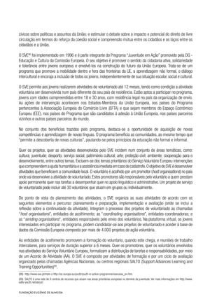 cívicos sobre políticas e assuntos da União; e estimular o debate sobre o impacto e potencial do direito de livre
circulação em termos do reforço da coesão social e compreensão mútua entre os cidadãos e os laços entre os
cidadãos e a União.
O SVE88
foi implementado em 1996 e é parte integrante do Programa “Juventude em Ação” promovido pela DG -
Educação e Cultura da Comissão Europeia. O seu objetivo é promover o sentido da cidadania ativa, solidariedade
e tolerância entre jovens europeus e envolvê-los na construção do futuro da União Europeia. Trata-se de um
programa que promove a mobilidade dentro e fora das fronteiras da UE, a aprendizagem não formal, o diálogo
intercultural e encoraja a inclusão de todos os jovens,independentemente de sua situação escolar,social e cultural.
O SVE permite aos jovens realizarem atividades de voluntariado até 12 meses, tendo como condição a atividade
voluntária ser desenvolvida num país diferente do seu país de residência. Estão aptos a participar no programa,
jovens com idades compreendidas entre 18 e 30 anos, com residência legal no país da organização de envio.
As ações de intervenção acontecem nos Estados-Membros da União Europeia, nos países do Programa
pertencentes à Associação Europeia do Comércio Livre (EFTA) e que sejam membros do Espaço Económico
Europeu (EEE), nos países do Programa que são candidatos à adesão à União Europeia, nos países parceiros
vizinhos e outros países parceiros do mundo.
No conjunto dos benefícios trazidos pelo programa, destaca-se a oportunidade de aquisição de novas
competências e aprendizagem de novas línguas. O programa beneficia as comunidades, ao mesmo tempo que
“permite a descoberta de novas culturas”, pautando-se pelos princípios da educação não formal e informal.
Quer os projetos, quer as atividades desenvolvidos pelo SVE incidem num conjunto de áreas temáticas, como:
cultura; juventude; desporto; serviço social; património cultural; arte; proteção civil; ambiente; cooperação para o
desenvolvimento, entre outros temas. Excluem-se dos temas prioritários do Serviço Voluntário Europeu intervenções
quecompreendemaajudahumanitáriaeaassistênciaimediataemcasodecatástrofe.OobjetivodoSVEédesenvolver
atividades que beneficiem a comunidade local. O voluntário é acolhido por um promotor (host organisations) no país
onde vai desenvolver a atividade de voluntariado.Estes promotores são responsáveis pelo voluntário a quem prestam
apoio permanente quer nas tarefas a desempenhar quer no apoio linguístico e administrativo. Um projeto de serviço
de voluntariado pode incluir até 30 voluntários que atuam em grupos ou individualmente.
Do ponto de vista do planeamento das atividades, o SVE organiza as suas atividades de acordo com os
seguintes elementos e percurso: planeamento e preparação, implementação e avaliação (onde se inclui a
reflexão sobre a continuidade da atividade). Integram o processo dos projetos de voluntariado as chamadas
“host organisations”, entidades de acolhimento; as “coordinating organisations”, entidades coordenadoras; e
as “sending organisations”, entidades responsáveis pelo envio dos voluntários. Na plataforma virtual, os jovens
interessados em participar no programa, podem candidatar-se aos projetos de voluntariado e aceder à base de
dados da Comissão Europeia composta por mais de 4.000 projetos de ação voluntária.
As entidades de acolhimento promovem a formação do voluntario, quando este chega, e reuniões de trabalho
intercalares, para serviços de duração superior a 6 meses. Quer os promotores, quer os voluntários envolvidos
nas atividades do Serviço Voluntário Europeu, formalizam a distribuição de tarefas e responsabilidades, por meio
de um Acordo de Atividade (AA). O SVE é composto por atividades de formação e por um ciclo de avaliação
organizado pelas chamadas Agências Nacionais, ou centros regionais SALTO (Support Advances Learning and
Training Opportunities)89
.
(88)  http://www.sve.pt/main e http://ec.europa.eu/youth/youth-in-action-programme/overview_en.htm.
(89)  SALTO é uma rede de 8 centros de recursos que atuam nas áreas prioritárias europeias no domínio da juventude. Ver mais informações em http://www.
salto-youth.net/about/.
 