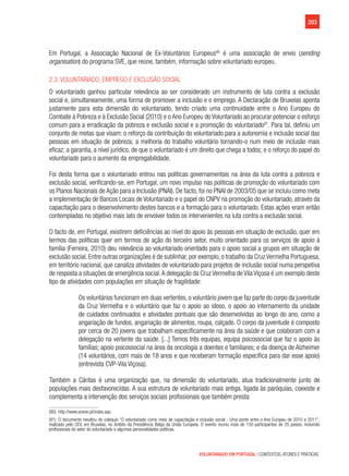 203
VOLUNTARIADO EM PORTUGAL | CONTEXTOS, ATORES E PRÁTICAS
Em Portugal, a Associação Nacional de Ex-Voluntários Europeus90
é uma associação de envio (sending
organisation) do programa SVE, que reúne, também, informação sobre voluntariado europeu.
2.3. Voluntariado, emprego e exclusão social
O voluntariado ganhou particular relevância ao ser considerado um instrumento de luta contra a exclusão
social e, simultaneamente, uma forma de promover a inclusão e o emprego. A Declaração de Bruxelas aponta
justamente para esta dimensão do voluntariado, tendo criado uma continuidade entre o Ano Europeu do
Combate à Pobreza e à Exclusão Social (2010) e o Ano Europeu do Voluntariado ao procurar potenciar o esforço
comum para a erradicação da pobreza e exclusão social e a promoção do voluntariado91
. Para tal, definiu um
conjunto de metas que visam: o reforço da contribuição do voluntariado para a autonomia e inclusão social das
pessoas em situação de pobreza; a melhoria do trabalho voluntário tornando-o num meio de inclusão mais
eficaz; a garantia, a nível jurídico, de que o voluntariado é um direito que chega a todos; e o reforço do papel do
voluntariado para o aumento da empregabilidade.
Foi desta forma que o voluntariado entrou nas políticas governamentais na área da luta contra a pobreza e
exclusão social, verificando-se, em Portugal, um novo impulso nas políticas de promoção do voluntariado com
os Planos Nacionais de Ação para a Inclusão (PNAI). De facto, foi no PNAI de 2003/05 que se incluiu como meta
a implementação de Bancos Locais de Voluntariado e o papel do CNPV na promoção do voluntariado, através da
capacitação para o desenvolvimento destes bancos e a formação para o voluntariado. Estas ações eram então
contempladas no objetivo mais lato de envolver todos os intervenientes na luta contra a exclusão social.
O facto de, em Portugal, existirem deficiências ao nível do apoio às pessoas em situação de exclusão, quer em
termos das políticas quer em termos de ação do terceiro setor, muito orientado para os serviços de apoio à
família (Ferreira, 2010) deu relevância ao voluntariado orientado para o apoio social a grupos em situação de
exclusão social. Entre outras organizações é de sublinhar, por exemplo, o trabalho da Cruz Vermelha Portuguesa,
em território nacional, que canaliza atividades de voluntariado para projetos de inclusão social numa perspetiva
de resposta a situações de emergência social.A delegação da Cruz Vermelha de Vila Viçosa é um exemplo deste
tipo de atividades com populações em situação de fragilidade:
Os voluntários funcionam em duas vertentes, o voluntário jovem que faz parte do corpo da juventude
da Cruz Vermelha e o voluntário que faz o apoio ao idoso, o apoio ao internamento da unidade
de cuidados continuados e atividades pontuais que são desenvolvidas ao longo do ano, como a
angariação de fundos, angariação de alimentos, roupa, calçado. O corpo da juventude é composto
por cerca de 20 jovens que trabalham especificamente na área da saúde e que colaboram com a
delegação na vertente da saúde. [...] Temos três equipas, equipa psicossocial que faz o apoio às
famílias; apoio psicossocial na área da oncologia a doentes e familiares; e da doença de Alzheimer
(14 voluntários, com mais de 18 anos e que receberam formação específica para dar esse apoio)
(entrevista CVP-Vila Viçosa).
Também a Cáritas é uma organização que, na dimensão do voluntariado, atua tradicionalmente junto de
populações mais desfavorecidas. A sua estrutura de voluntariado mais antiga, ligada às paróquias, coexiste e
complementa a intervenção dos serviços sociais profissionais que também presta:
(90)  http://www.aneve.pt/index.asp.
(91)  O documento resultou do colóquio “O voluntariado como meio de capacitação e inclusão social - Uma ponte entre o Ano Europeu de 2010 e 2011”,
realizado pelo CEV, em Bruxelas, no âmbito da Presidência Belga da União Europeia. O evento reuniu mais de 150 participantes de 25 países, incluindo
profissionais do setor do voluntariado e algumas personalidades políticas.
 