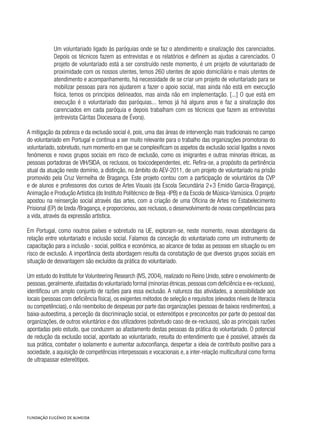 Um voluntariado ligado às paróquias onde se faz o atendimento e sinalização dos carenciados.
Depois os técnicos fazem as entrevistas e os relatórios e definem as ajudas a carenciados. O
projeto de voluntariado está a ser construído neste momento, é um projeto de voluntariado de
proximidade com os nossos utentes, temos 260 utentes de apoio domiciliário e mais utentes de
atendimento e acompanhamento, há necessidade de se criar um projeto de voluntariado para se
mobilizar pessoas para nos ajudarem a fazer o apoio social, mas ainda não está em execução
física, temos os princípios delineados, mas ainda não em implementação. [...] O que está em
execução é o voluntariado das paróquias... temos já há alguns anos e faz a sinalização dos
carenciados em cada paróquia e depois trabalham com os técnicos que fazem as entrevistas
(entrevista Cáritas Diocesana de Évora).
A mitigação da pobreza e da exclusão social é, pois, uma das áreas de intervenção mais tradicionais no campo
do voluntariado em Portugal e continua a ser muito relevante para o trabalho das organizações promotoras do
voluntariado, sobretudo, num momento em que se complexificam os aspetos da exclusão social ligados a novos
fenómenos e novos grupos sociais em risco de exclusão, como os imigrantes e outras minorias étnicas, as
pessoas portadoras de VIH/SIDA, os reclusos, os toxicodependentes, etc. Refira-se, a propósito da pertinência
atual da atuação neste domínio, a distinção, no âmbito do AEV-2011, de um projeto de voluntariado na prisão
promovido pela Cruz Vermelha de Bragança. Este projeto contou com a participação de voluntários da CVP
e de alunos e professores dos cursos de Artes Visuais (da Escola Secundária 2+3 Emídio Garcia-Bragança),
Animação e Produção Artística (do Instituto Politécnico de Beja -IPB) e da Escola de Música-Vamúsica. O projeto
apostou na reinserção social através das artes, com a criação de uma Oficina de Artes no Estabelecimento
Prisional (EP) de Izeda /Bragança, e proporcionou, aos reclusos, o desenvolvimento de novas competências para
a vida, através da expressão artística.
Em Portugal, como noutros países e sobretudo na UE, exploram-se, neste momento, novas abordagens da
relação entre voluntariado e inclusão social. Falamos da conceção do voluntariado como um instrumento de
capacitação para a inclusão - social, politica e económica, ao alcance de todas as pessoas em situação ou em
risco de exclusão. A importância desta abordagem resulta da constatação de que diversos grupos sociais em
situação de desvantagem são excluídos da prática do voluntariado.
Um estudo do Institute for Volunteering Research (IVS, 2004), realizado no Reino Unido, sobre o envolvimento de
pessoas,geralmente,afastadas do voluntariado formal (minorias étnicas,pessoas com deficiência e ex-reclusos),
identificou um amplo conjunto de razões para essa exclusão. A natureza das atividades, a acessibilidade aos
locais (pessoas com deficiência física), os exigentes métodos de seleção e requisitos (elevados níveis de literacia
ou competências), o não reembolso de despesas por parte das organizações (pessoas de baixos rendimentos), a
baixa-autoestima, a perceção da discriminação social, os estereótipos e preconceitos por parte do pessoal das
organizações, de outros voluntários e dos utilizadores (sobretudo caso de ex-reclusos), são as principais razões
apontadas pelo estudo, que conduzem ao afastamento destas pessoas da prática do voluntariado. O potencial
de redução da exclusão social, apontado ao voluntariado, resulta do entendimento que é possível, através da
sua prática, combater o isolamento e aumentar autoconfiança, despertar a ideia de contributo positivo para a
sociedade, a aquisição de competências interpessoais e vocacionais e, a inter-relação multicultural como forma
de ultrapassar estereótipos.
 