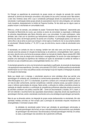 Em Portugal, as experiências de envolvimento de grupos sociais em situação de exclusão têm ocorrido
sobretudo no domínio da intervenção comunitária e dos projetos de luta contra a exclusão social. Não existem,
a este nível, fronteiras claras entre o que é considerado participação através do associativismo local ou do
voluntariado. A participação destes grupos através do associativismo local tem sido privilegiada, com exemplos
muito inovadores, designadamente no âmbito do Programa Escolhas. Tal não obsta que em alguns casos os
projetos incluam o voluntariado em comunidades locais.
Refira-se, a título de exemplo, uma atividade do projeto “Construindo Novas Cidadanias”, desenvolvido pela
Irmandade da Misericórdia de Loures, que envolveu os jovens da comunidade na organização e distribuição
de alimentos disponibilizados pelo Banco Alimentar para a sua comunidade. Os jovens participaram, nesta
atividade, lado a lado com os voluntários que habitualmente trabalham na comunidade, designadamente nos
domínios das artes e da formação parental. De acordo com o Escolhas, “A participação passou a ser vista com
outros olhos e são já vários os jovens que começam a tomar agora a iniciativa de criar os seus próprios projetos
de voluntariado” (Revista Escolhas, n.º 18, 2011) o que, de certa forma, resume a ideia de voluntariado como
inclusão.
O voluntariado, em contexto de crise no emprego, também tem sido visto como uma forma de prevenir a
exclusão social das pessoas em situação de desemprego ou de potenciar a empregabilidade. Assim, aparece,
por vezes, descrito como uma forma de as pessoas voltarem ao mercado de trabalho.Alguns estudos (IVR, 2006
e Gay, 1998) dão conta da relação entre voluntariado e empregabilidade. De acordo com estas abordagens é
proposta uma valorização da experiência dos indivíduos em ações de voluntariado no sentido de melhorar e
promover as suas competências para a empregabilidade (Santos et al., 2011).
O voluntariado apresenta-se como uma ferramenta de capacitação e qualificação, de prevenção do desemprego
e de aquisição de novas experiências.Com efeito,como assinala o CEV (2007),os efeitos positivos do voluntariado
transformaram-se num marco nas políticas sociais e de emprego no que diz respeito à reintegração de pessoas
em situação de desemprego.
Nesta sua relação com o emprego, o voluntariado assume-se como estratégia eficaz que permite uma
aprendizagem em ambiente real, consolidando os conhecimentos apreendidos no âmbito da educação. Como
refere McCloughan et al., (2011:1) o voluntariado, ao permitir o contacto com o mercado de trabalho, pode ser
um meio de obter conhecimento, exercitar competências e estender contactos sociais, que podem conduzir a
novas e melhores oportunidades de emprego. Neste sentido, a atribuição de créditos universitários através da
realização de trabalho voluntário e a certificação de competências profissionais adquiridas através do exercício
do voluntário constituem uma prática crescente (SIIS - Centro de Documentación y Estudios, 2011). Assim, o
CEV vem defender o reconhecimento das capacidades desenvolvidas e adquiridas através das experiências de
aprendizagem informais, sendo o voluntariado reconhecido como uma estratégia de aprendizagem permanente.
Mais do que na dimensão anterior, da integração de grupos sociais desfavorecidos no voluntariado, têm sido
apontadas medidas concretas ao nível europeu para a promoção do voluntariado enquanto mecanismo de
empregabilidade. A Comissão Europeia refere:
As atividades de voluntariado podem formar quer atividades de aprendizagem estruturadas (a
chamada aprendizagem não formal),em que o voluntário participa intencionalmente,quer atividades
de aprendizagem não intencional e não estruturada (a chamada aprendizagem informal). Em ambos
os casos, a aprendizagem dos voluntários não é geralmente certificada.
 