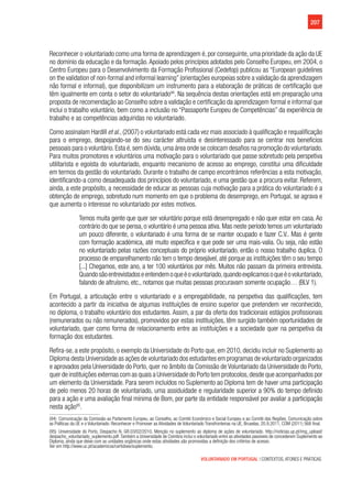207
VOLUNTARIADO EM PORTUGAL | CONTEXTOS, ATORES E PRÁTICAS
Reconhecer o voluntariado como uma forma de aprendizagem é, por conseguinte, uma prioridade da ação da UE
no domínio da educação e da formação.Apoiado pelos princípios adotados pelo Conselho Europeu, em 2004, o
Centro Europeu para o Desenvolvimento da Formação Profissional (Cedefop) publicou as “European guidelines
on the validation of non-formal and informal learning” (orientações europeias sobre a validação da aprendizagem
não formal e informal), que disponibilizam um instrumento para a elaboração de práticas de certificação que
têm igualmente em conta o setor do voluntariado94
. Na sequência destas orientações está em preparação uma
proposta de recomendação ao Conselho sobre a validação e certificação da aprendizagem formal e informal que
inclui o trabalho voluntário, bem como a inclusão no “Passaporte Europeu de Competências” da experiência de
trabalho e as competências adquiridas no voluntariado.
Como assinalam Hardill et al., (2007) o voluntariado está cada vez mais associado à qualificação e requalificação
para o emprego, despojando-se do seu carácter altruísta e desinteressado para se centrar nos benefícios
pessoais para o voluntário.Esta é,sem dúvida,uma área onde se colocam desafios na promoção do voluntariado.
Para muitos promotores e voluntários uma motivação para o voluntariado que passe sobretudo pela perspetiva
utilitarista e egoísta do voluntariado, enquanto mecanismo de acesso ao emprego, constitui uma dificuldade
em termos da gestão do voluntariado. Durante o trabalho de campo encontrámos referências a esta motivação,
identificando-a como desadequada dos princípios do voluntariado, e uma gestão que a procura evitar. Referem,
ainda, a este propósito, a necessidade de educar as pessoas cuja motivação para a prática do voluntariado é a
obtenção de emprego, sobretudo num momento em que o problema do desemprego, em Portugal, se agrava e
que aumenta o interesse no voluntariado por estes motivos.
Temos muita gente que quer ser voluntário porque está desempregado e não quer estar em casa. Ao
contrário do que se pensa, o voluntário é uma pessoa ativa. Mas neste período temos um voluntariado
um pouco diferente, o voluntariado é uma forma de se manter ocupado e fazer C.V.. Mas é gente
com formação académica, até muito específica e que pode ser uma mais-valia. Ou seja, não estão
no voluntariado pelas razões conceptuais do próprio voluntariado, então o nosso trabalho duplica. O
processo de emparelhamento não tem o tempo desejável, até porque as instituições têm o seu tempo
[...] Chegamos, este ano, a ter 100 voluntários por mês. Muitos não passam da primeira entrevista.
Quandosãoentrevistadoseentendemoqueéovoluntariado,quandoexplicamosoqueéovoluntariado,
falando de altruísmo, etc., notamos que muitas pessoas procuravam somente ocupação… (BLV 1).
Em Portugal, a articulação entre o voluntariado e a empregabilidade, na perspetiva das qualificações, tem
acontecido a partir da iniciativa de algumas instituições de ensino superior que pretendem ver reconhecido,
no diploma, o trabalho voluntário dos estudantes. Assim, a par da oferta dos tradicionais estágios profissionais
(remunerados ou não remunerados), promovidos por estas instituições, têm surgido também oportunidades de
voluntariado, quer como forma de relacionamento entre as instituições e a sociedade quer na perspetiva da
formação dos estudantes.
Refira-se, a este propósito, o exemplo da Universidade do Porto que, em 2010, decidiu incluir no Suplemento ao
Diploma desta Universidade as ações de voluntariado dos estudantes em programas de voluntariado organizados
e aprovados pela Universidade do Porto, quer no âmbito da Comissão de Voluntariado da Universidade do Porto,
quer de instituições externas com as quais a Universidade do Porto tem protocolos,desde que acompanhados por
um elemento da Universidade. Para serem incluídos no Suplemento ao Diploma tem de haver uma participação
de pelo menos 20 horas de voluntariado, uma assiduidade e regularidade superior a 90% do tempo definido
para a ação e uma avaliação final mínima de Bom, por parte da entidade responsável por avaliar a participação
nesta ação95
.
(94)  Comunicação da Comissão ao Parlamento Europeu, ao Conselho, ao Comité Económico e Social Europeu e ao Comité das Regiões, Comunicação sobre
as Políticas da UE e o Voluntariado: Reconhecer e Promover as Atividades de Voluntariado Transfronteiras na UE, Bruxelas, 20.9.2011, COM (2011) 568 final.
(95) Universidade do Porto, Despacho N. GR.03/02/2010, Menção no suplemento ao diploma de ações de voluntariado. http://noticias.up.pt/img_upload/
despacho_voluntariado_suplemento.pdf.Também a Universidade de Coimbra inclui o voluntariado entre as atividades passíveis de concederem Suplemento ao
Diploma, ainda que deixe com as unidades orgânicas onde estas atividades são promovidas a definição dos critérios de acesso.
Ver em http://www.uc.pt/academicos/certidoes/suplemento.
 