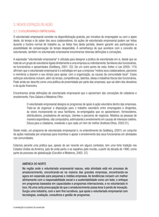3. Novos espaços de ação
3.1. O voluntariado empresarial
O voluntariado empresarial consiste na disponibilização gratuita, por iniciativa do empregador ou com o apoio
deste, do tempo e do saber dos seus colaboradores. As ações de voluntariado empresarial podem ser feitas
durante o horário normal de trabalho ou, se feitas fora deste período, devem garantir aos participantes a
possibilidade de compensação do tempo despendido. À semelhança do que acontece com o conceito de
voluntariado, também no voluntariado empresarial encontramos diversas definições e conceções.
A expressão “voluntariado empresarial” é utilizada para designar a prática do voluntariado em si, desde que se
trate de um grupo de voluntários ligado diretamente a uma empresa ou indiretamente,familiares dos funcionários,
ex-funcionários e aposentados (Goldberg, 2001: 22). De um outro ponto de vista, Kotler e Lee (2005: 175)
afirmam que o voluntariado empresarial é a estratégia em que a empresa “motiva seus colaboradores, parceiros
e membros a doarem o seu tempo para apoiar, com a organização, as causas da comunidade local”. Esses
esforços voluntários incluem, além do tempo, competências, talentos, ideias e trabalhos físicos dos funcionários.
Pode ainda ser descrito como uma política de proximidade por parte das empresas, que vai além dos donativos
e da ajuda financeira.
Encontramos ainda definições de voluntariado empresarial que o aproximam das conceções de cidadania e
envolvimento. Para Galiano e Medeiros Filho:
O voluntariado empresarial designa os programas de apoio à ação voluntária dentro das empresas.
Trata-se de organizar a disposição para o trabalho voluntário entre empregados e dirigentes,
às vezes incorporando os seus familiares, ex-empregados que se aposentaram, fornecedores,
distribuidores, prestadores de serviços, clientes e parceiros de negócios. Mobiliza as pessoas de
maneira espontânea,não compulsória,estimulando o envolvimento em causas de interesse coletivo.
Educa para a cidadania, revelando o que cada um tem de melhor (Instituto Ethos, 2003:31).
Deste modo, um programa de voluntariado empresarial é, no entendimento de Goldberg, (2001) um conjunto
de ações realizadas por empresas para incentivar e apoiar o envolvimento dos seus funcionários em atividades
nas comunidades.
Estamos perante uma prática que, apesar de ser recente em alguns contextos, tem uma forte tradição nos
Estados Unidos da América, país de onde partiu e se espalhou pelo mundo, a partir da década de 1990, como
parte do processo de globalização (Corullón e Medeiros, 2002: 37).
AMÉRICA DO NORTE
Na região onde o voluntariado empresarial nasceu, esta atividade está em processo de
amadurecimento, encontrando-se na maioria das grandes empresas, encontrando-se
agora em expansão para pequenas e médias empresas. As tendências incluem um melhor
alinhamento com a responsabilidade social e a sustentabilidade como um todo; o enfoque
em programas baseados em capacidades e programas internacionais, e no voluntariado in
loco. Há uma certa preocupação de que o amadurecimento possa levar à perda de inovação.
Surgiu uma indústria, com e sem fins lucrativos, que apoia o voluntariado empresarial com
tecnologias, avaliação, consultoria e gestão de programas.
 