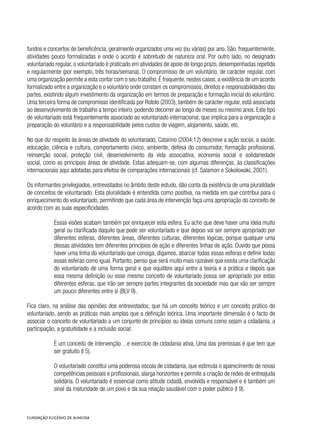 fundos e concertos de beneficência, geralmente organizados uma vez (ou várias) por ano. São, frequentemente,
atividades pouco formalizadas e onde o acordo é sobretudo de natureza oral. Por outro lado, no designado
voluntariado regular, o voluntariado é praticado em atividades de apoio de longo prazo, desempenhadas repetida
e regularmente (por exemplo, três horas/semana). O compromisso de um voluntário, de carácter regular, com
uma organização permite a esta contar com o seu trabalho.É frequente,nestes casos,a existência de um acordo
formalizado entre a organização e o voluntário onde constam os compromissos, direitos e responsabilidades das
partes, existindo algum investimento da organização em termos de preparação e formação inicial do voluntário.
Uma terceira forma de compromisso identificada por Rotolo (2003), também de carácter regular, está associada
ao desenvolvimento de trabalho a tempo inteiro, podendo decorrer ao longo de meses ou mesmo anos. Este tipo
de voluntariado está frequentemente associado ao voluntariado internacional, que implica para a organização a
preparação do voluntário e a responsabilidade pelos custos de viagem, alojamento, saúde, etc.
No que diz respeito às áreas de atividade do voluntariado, Catarino (2004:12) descreve a ação social, a saúde,
educação, ciência e cultura, comportamento cívico, ambiente, defesa do consumidor, formação profissional,
reinserção social, proteção civil, desenvolvimento da vida associativa, economia social e solidariedade
social, como as principais áreas de atividade. Estas adequam-se, com algumas diferenças, às classificações
internacionais aqui adotadas para efeitos de comparações internacionais (cf. Salamon e Sokolowaki, 2001).
Os informantes privilegiados, entrevistados no âmbito deste estudo, dão conta da existência de uma pluralidade
de conceitos de voluntariado. Esta pluralidade é entendida como positiva, na medida em que contribui para o
enriquecimento do voluntariado, permitindo que cada área de intervenção faça uma apropriação do conceito de
acordo com as suas especificidades.
Essas visões acabam também por enriquecer esta esfera. Eu acho que deve haver uma ideia muito
geral ou clarificada daquilo que pode ser voluntariado e que depois vai ser sempre apropriado por
diferentes esferas, diferentes áreas, diferentes culturas, diferentes lógicas, porque qualquer uma
dessas atividades tem diferentes princípios de ação e diferentes linhas de ação. Duvido que possa
haver uma linha do voluntariado que consiga, digamos, abarcar todas essas esferas e definir todas
essas esferas como igual. Portanto, penso que será muito mais razoável que exista uma clarificação
do voluntariado de uma forma geral e que equilibre aqui entre a teoria e a prática e depois que
essa mesma definição ou esse mesmo conceito de voluntariado possa ser apropriado por estas
diferentes esferas, que irão ser sempre partes integrantes da sociedade mas que vão ser sempre
um pouco diferentes entre si (BLV 9).
Fica claro, na análise das opiniões dos entrevistados, que há um conceito teórico e um conceito prático do
voluntariado, sendo as práticas mais amplas que a definição teórica. Uma importante dimensão é o facto de
associar o conceito de voluntariado a um conjunto de princípios ou ideias comuns como sejam a cidadania, a
participação, a gratuitidade e a inclusão social:
É um conceito de intervenção…e exercício de cidadania ativa. Uma das premissas é que tem que
ser gratuito (I 5).
O voluntariado constitui uma poderosa escola de cidadania, que estimula o aparecimento de novas
competências pessoais e profissionais, alarga horizontes e permite a criação de redes de entreajuda
solidária. O voluntariado é essencial como atitude cidadã, envolvida e responsável e é também um
sinal da maturidade de um povo e da sua relação saudável com o poder público (I 9).
 