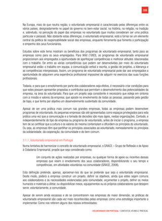 209
VOLUNTARIADO EM PORTUGAL | CONTEXTOS, ATORES E PRÁTICAS
Na Europa, mais do que noutra região, o voluntariado empresarial é caracterizado pelas diferenças entre os
vários países, designadamente no papel do governo no bem-estar social, na história, na religião, na tradição
e, sobretudo, na perceção do papel das empresas no voluntariado (que muitos consideram ser uma prática
particular e pessoal). Não obstante estas diferenças, o voluntariado empresarial, está a tornar-se um elemento
central da política de responsabilidade social das empresas, enquanto ferramenta que fomenta a participação
e empenho dos seus funcionários.
Estudos sobre este tema mostram os benefícios dos programas de voluntariado empresarial, tanto para as
empresas como para os seus empregados. Para Wild (1993), os programas de voluntariado empresarial
proporcionam aos empregados a oportunidade de aperfeiçoar competências e melhorar atitudes relacionadas
com o trabalho. De entre as várias competências que podem ser desenvolvidas por meio do voluntariado
empresarial estão: o trabalho em equipa, a comunicação verbal e escrita, a gestão de projetos, a liderança e
as competências interpessoais. Assim, um programa de voluntariado empresarial pode dar aos empregados a
oportunidade de adquirem uma experiência profissional impossível de adquirir no exercício das suas funções
profissionais.
Todavia, e para que o envolvimento por parte dos colaboradores seja efetivo, é necessário criar condições para
que estes possam apresentar propostas e contributos que permitam o desenvolvimento das potencialidades da
empresa, na área do voluntariado. Para que um projeto seja consistente é necessário que esteja em sintonia
com a missão e valores da empresa, que aposte no envolvimento de todas as pessoas, passando pela gestão
de topo, e que tenha por objetivo um desenvolvimento sustentado da comunidade.
Apesar de ser uma prática mais comum nas grandes empresas, todas as empresas podem desenvolver
programas de voluntariado.As pequenas empresas são até apresentadas como espaços privilegiados para esta
prática uma vez que a comunicação e a tomada de decisões são mais ágeis, nestas organizações. Contudo, e
independentemente do tipo de empresa ou programa de voluntariado, antes de iniciar o programa, a empresa
tem de se certificar que a cultura e os valores da mesma contemplam e difundem os princípios do voluntariado.
Ou seja, as empresas têm que partilhar os princípios associados ao voluntariado, nomeadamente os princípios
da solidariedade, da cooperação, da comunidade e do bem comum.
3.1.1. Voluntariado empresarial em Portugal
Numa tentativa de harmonizar o conceito de voluntariado empresarial, o GRACE – Grupo de Reflexão e de Apoio
à Cidadania Empresarial, propõe que seja considerado como:
Um conjunto de ações realizadas por empresas, ou qualquer forma de apoio ou incentivo dessas
empresas que visem o envolvimento dos seus colaboradores, disponibilizando o seu tempo e
competências, em atividades voluntárias na comunidade (GRACE, 2006).
Esta definição pretende, apenas, aproximar-nos do que se pretende que seja o voluntariado empresarial.
Deste modo, poderá a empresa construir um projeto, definir os objetivos, ainda que estes sejam comuns
aos colaboradores e às necessidades evidenciadas pela comunidade, orçamentar o projeto, definir os meios
humanos e materiais a afetar, ou disponibilizar meios, equipamentos ou os próprios colaboradores que desejem
servir, voluntariamente, a comunidade.
Apesar de serem ainda escassas e de se concentrarem nas empresas de maior dimensão, as práticas de
voluntariado empresarial são cada vez mais reconhecidas pelas empresas como uma estratégia importante a
implementar. Como nos referem alguns dos nossos entrevistados:
 