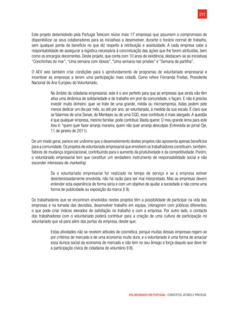 211
VOLUNTARIADO EM PORTUGAL | CONTEXTOS, ATORES E PRÁTICAS
Este projeto desenvolvido pela Portugal Telecom reúne mais 17 empresas que assumem o compromisso de
disponibilizar os seus colaboradores para as iniciativas a desenvolver, durante o horário normal de trabalho,
sem qualquer perda de benefício no que diz respeito à retribuição e assiduidade. A cada empresa cabe a
responsabilidade de assegurar a logística necessária à concretização das ações que lhe forem atribuídas, bem
como os encargos decorrentes. Deste projeto, que conta com 10 anos de existência, destacam-se as iniciativas
“Conchinhas do mar”, “Uma semana com idosos”, “Uma semana nas prisões” e “Semana da partilha”.
O AEV veio também criar condições para o aprofundamento de programas de voluntariado empresarial e
incentivar as empresas a terem uma participação mais cidadã. Como refere Fernanda Freitas, Presidente
Nacional do Ano Europeu do Voluntariado,
No âmbito da cidadania empresarial, este é o ano perfeito para que as empresas que ainda não têm
ativa uma dinâmica de solidariedade e de trabalho em prol da comunidade, o façam. E não é preciso
investir muito dinheiro: quer se trate de uma grande, média ou microempresa, todas podem pelo
menos dedicar um dia por mês, ou até por ano, ao voluntariado, à medida da sua escala. É claro que
se falarmos de uma Sonae, do Montepio ou de uma CGD, esse contributo é mais alargado.A questão
é que qualquer empresa, mesmo familiar, pode contribuir. Basta querer. O meu grande lema para este
Ano é: “quem quer fazer arranja maneira, quem não quer arranja desculpas (Entrevista ao jornal Oje,
11 de janeiro de 2011).
De um modo geral, parece ser unânime que o desenvolvimento destes projetos não apresenta apenas benefícios
para a comunidade.Os projetos de voluntariado empresarial que envolvem os trabalhadores constituem,também,
fatores de mudança organizacional, contribuindo para o aumento da produtividade e da competitividade. Porém,
o voluntariado empresarial tem que constituir um verdadeiro instrumento de responsabilidade social e não
esconder interesses de marketing:
Se o voluntariado empresarial for realizado no tempo de serviço e se a empresa estiver
desinteressadamente envolvida, não há razão para ser mal interpretado. Mas as empresas devem
entender esta experiência de forma séria e com um objetivo de ajudar a sociedade e não como uma
forma de publicidade ou exposição da marca (I 9).
Os trabalhadores que se encontram envolvidos nestes projetos têm a possibilidade de participar na vida das
empresas e na tomada das decisões, desenvolver trabalho em equipa, interagirem com públicos diferentes,
o que pode criar índices elevados de satisfação no trabalho e com a empresa. Por outro lado, o contacto
dos trabalhadores com o voluntariado poderá contribuir para a criação de uma cultura de participação no
voluntariado que vá para além das portas da empresa, desde que:
Estas atividades não se revelem atitudes de cosmética, porque muitas dessas empresas regem-se
por critérios de mercado e de uma economia muito dura, e o voluntariado é uma forma de amaciar
essa dureza social da economia de mercado e não tem no seu âmago a força daquilo que deve ter
a participação cívica de cidadania do voluntário (I 8).
 