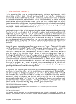3.2. O voluntariado de competências
Têm-se desenvolvido novas formas de voluntariado denominadas de voluntariado de competências. Este tipo
de voluntariado consiste em colocar à disposição de uma organização um saber específico e especializado para
a realização de atividades no âmbito do voluntariado e caracteriza-se pela realização de tarefas especializadas
que requerem uma qualificação profissional elevada. Este tipo de voluntariado difere das fórmulas clássicas de
voluntariado que se baseiam em atividades genéricas (Bazin e Malet, 2010). Estamos perante uma forma de
voluntariado especialmente útil a pessoas altamente qualificadas e que permite às organizações a realização de
tarefas que, na ausência deste tipo de voluntariado, teriam que ser subcontratadas a empresas prestadoras de
serviços (SIIS-Centro de Documentación y Estudios, 2011: 12).
Porque as empresas, no âmbito da responsabilidade social, e as redes de responsabilidade social de empresas
têm sido fortemente promotoras deste tipo de voluntariado, parte deste voluntariado de competências é feito
no âmbito do voluntariado empresarial. Todavia, há que não confundir os conceitos. O voluntariado empresarial
pode ou não ser de competências enquanto nem todo o voluntariado de competências é desenvolvido no âmbito
do voluntariado empresarial. Existem também linhas de continuidade com formas de voluntariado centrada
em determinadas qualificações ou profissões. Nesta linha encontramos organizações de voluntariado como os
Médicos Sem Fronteiras, os Arquitetos Sem Fronteiras, os Engenheiros Sem Fronteiras e os Repórteres sem
Fronteiras.
Assumindo-se como voluntariado de competências temos, também, em Portugal a “Plataforma do Voluntariado
com Competências em Proteção Civil”, criada em 2007, que agrega associações de voluntariado e profissionais
e pretende fomentar o trabalho em rede, a coordenação da ação entre diversas entidades, a informação e a
sensibilização para a proteção civil e a participação na elaboração de políticas e programas de voluntariado
nesta área. Entre os seus membros incluem-se a Associação Portuguesa de Amadores de Rádio para a
Investigação Educação e Desenvolvimento; a Associação Nacional dos Alistados das Formações Sanitárias; a
Associação Portuguesa de Voluntários de Proteção Civil; a Associação Portuguesa de Instrutores de Socorrismo;
a Sociedade Portuguesa de Engenharia Sísmica e o Grupo Proteção Civil Portugal. Prevê-se também a adesão
do Grupo de Proteção Civil Portugal, da Sociedade Portuguesa dos Geólogos e da Associação Arquitetos sem
Fronteiras98
. O trabalho pro bono é também considerado como pertencendo à categoria do “voluntariado de
competências”. Em Portugal, um dos exemplos deste tipo de voluntariado é o caso do apoio jurídico gratuito que
pode ser prestado tanto a nível individual como empresarial99
.
A mais recente área do voluntariado de competências diz respeito a profissionais que possuem competências,
sobretudo, em áreas como a gestão e as novas tecnologias e que as colocam ao dispor das organizações e
das comunidades que não têm capacidade para adquirir estes serviços. Nos EUA, o movimento do voluntariado
de competências tem sido bastante dinamizado em articulação com a responsabilidade social das empresas,
existindo um conjunto de organizações especificamente dedicadas a promover este tipo de voluntariado como
é o caso da Taproot Foundation100
, da Points of Light e da rede Hands On101
. Neste contexto, o voluntariado de
competências orienta-se sobretudo para o apoio a organizações não lucrativas na prossecução da sua missão
através da oferta de serviços de marketing, design, tecnologia, gestão e planeamento102
.
(98)  http://plataforma.rede-anvpc.pt/en-us/home.aspx.
(99)  Um exemplo destes serviços institucionalizado enquanto RSE está patente na firma de advogados Vieira de Almeida & Associados
(ver http://www.vda.pt/pt/pro-bono/).
(100)  http://www.taprootfoundation.org/about/
(101)  http://www.pointsoflight.org/
(102)  Ao nível do voluntariado nas tecnologias veja-se, por exemplo, o manual de apoio para o acolhimento de voluntários nesta área desenvolvido pela
plataforma de apoio a organizações do terceiro setor na área das NTIC “Techsoup.org”, no site http://www.techsoup.org/learningcenter/volunteers/page11651.cfm
 