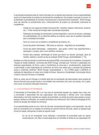 213
VOLUNTARIADO EM PORTUGAL | CONTEXTOS, ATORES E PRÁTICAS
O voluntariado empresarial pode ser melhor articulado com os objetivos das empresas e da sua responsabilidade
social se for desenvolvido em projetos de voluntariado de competências. Esta posição é avançada no número 16
da Newsletter Sustentabilidade do Conselho Empresarial para o Desenvolvimento Sustentável - BCSD Portugal,
onde são descritos os procedimentos para o desenvolvimento de projetos de voluntariado empresarial de
competências:
.. Criação de uma equipa de trabalho transversal (RH, marketing, relações institucionais, ambiente,
etc.) – Prever sessão de formação sobre voluntariado empresarial;
.. Elaboração da estratégia de voluntariado e primeiro diagnóstico: como se vai articular a estratégia
de sustentabilidade com as diferentes políticas da empresa; quais são as questões importantes
para a sociedade/comunidade;
.. Como se cruzam com os desafios e competências da empresa, etc.;
.. Escuta das partes interessadas - ONG locais ou nacionais - diagnóstico de necessidades;
.. Escuta das partes interessadas - colaboradores - para ajudar a definir mais especificamente a
associação e o projeto, assim como identificar voluntários;
.. Escolha do(s) projeto(s), identificação do tempo que deverá ser alocado, aprovação, plano de
trabalho, objetivos e escolha do tipo de avaliação (DCSD Portugal, Sustentabilidade, n.º 16).
Destaque-se a título de exemplo o envolvimento da empresa KPMG,uma empresa de consultadoria,no programa
“Equipas de Gestão Solidárias”, promovido pela BCSD Portugal, orientado para “fomentar a colaboração com
empresas especializadas, de forma a gerar a transferência de know-how e, simultaneamente, proporcionar
a oportunidade a estas organizações de contribuírem de forma mais efetiva para a resolução dos problemas
sociais e ambientais existentes” (BCSD Portugal, Sustentabilidade, n. 16). A KPMG apoiou a QUERCUS na
realização de diagnósticos em áreas como Gestão de Sócios; Tesouraria e Contabilidade; Comunicação Interna
e Externa; Recursos Humanos e Fiscalidade.
Refira-se, ainda, que em Portugal e no âmbito deste tipo de voluntariado são desenvolvidos vários projetos de
literacia financeira para grupos sociais e comunidades mais vulneráveis, bem como nas escolas, com o apoio,
entre outros, de diversas instituições financeiras.
3.3. O Voluntariado de Proximidade
O Voluntariado de Proximidade (VP) é um novo tipo de voluntariado baseado nas relações face-a-face com
a comunidade e desenvolvido fora das organizações. Este voluntariado é definido como “uma atividade
desenvolvida a nível local, baseada nas relações de proximidade, no sentido de prestar apoio pessoal e social a
pessoas, famílias ou instituições, em contexto domiciliário e/ou institucional” (FEA, Folheto de divulgação do VP),
através da ativação das relações de vizinhança.
A sua especificidade prende-se com o facto de não estar necessariamente ligado a uma organização, mas não
deve ser confundindo com as relações de vizinhança de natureza informal. No fundo, inspira-se naquelas duas
formas de relação, distinguindo-se delas do seguinte modo:
Em vez de ser enquadrado numa instituição o voluntariado de proximidade pode ser apenas
monitorizado por uma. Mas a monitorização deve ser entendida no âmbito da sua capacitação (I 8).
 
