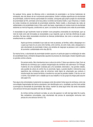 215
VOLUNTARIADO EM PORTUGAL | CONTEXTOS, ATORES E PRÁTICAS
De qualquer forma, apesar da diferença entre o voluntariado de proximidade e as formas tradicionais de
entreajuda, elas não deixam de ser mutuamente potenciadoras. Existem múltiplas experiências de voluntariado
de proximidade, conforme tivemos oportunidade de constatar, começando pelo próprio projeto de voluntariado
de proximidade da FEA, premiado como boa prática no âmbito da Iniciativa EQUAL e que influenciou o modelo
de muitas iniciativas de voluntariado de proximidade existentes. Neste modelo, a dinamização das redes de
solidariedade e de sociabilidade locais é feita a partir das bases, organizadas em núcleos locais de voluntariado
existentes ao nível da freguesia, constituindo-se, assim, os núcleos de voluntariado como redes de proximidade.
A necessidade de agir localmente insere-se também numa perspetiva universalista do voluntariado, quer ao
nível do modo como são formuladas as necessidades a que responde, quer ao nível das referências da ação
voluntária. Na base desta necessidade encontram-se diversas problemáticas, tais como a exclusão social, o
envelhecimento ou a solidão.
Aquilo que temos constatado é que cada vez mais as pessoas, as famílias, estão a desagregar-se e
o apoio que havia há uns anos entre famílias, entre vizinhos, de certo modo, está a desaparecer e
este voluntariado de proximidade é talvez uma tentativa de reagrupar as pessoas e com o objetivo
de aumentar a solidariedade entre elas (BLV 8).
Da mesma forma, o voluntariado de proximidade também assume um particular papel na revitalização de redes
de sociabilidade locais, entretanto desaparecidas aquando do processo de urbanização e êxodo migratório para
os grandes centros urbanos.
Ele sempre existiu. Nós chamávamos isso a cultura do vizinho. É disso que estamos a falar. Eram as
dinâmicas da vizinhança que a própria reorganização dos territórios veio adormecer. Em Portugal,
mudámos de uma sociedade ruralizada para uma sociedade urbanizada e, nas grandes cidades,
esta questão da cultura do vizinho fica no anonimato. Agora, o grande desafio é retomarmos essa
experiência das vizinhanças antes de entrarmos nesta lógica da urbanização que conduziu à
transformação dos nossos territórios e transferirmo-nos para as grandes cidades. E isto faz-se com
o vizinho, mas também com o cidadão que no seu trabalho e no seu grupo de amigos pode assumir
este papel (I 8).
Para alguns dos entrevistados é justamente nos espaços onde não existem fortes laços de vizinhança, como nas
comunidades fragmentadas dos bairros suburbanos, sem identificação com a  localidade, que fará mais sentido
a promoção do voluntariado de proximidade. Nas outras, mantém-se ainda laços fortes não sendo necessária
uma estrutura formal para enquadrar este tipo de relações:
As minhas vizinhas conhecem-se todas, se uma não aparecer no café vão logo bater-lhe à porta.
Nas verdadeiras comunidades, esse voluntariado não precisa de associações nenhumas nem
precisa de uma estrutura formal (I 10).
 