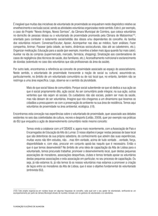 É inegável que muitas das iniciativas de voluntariado de proximidade se enquadram neste diagnóstico relativo ao
envelhecimento e exclusão social,sendo as atividades voluntárias organizadas neste sentido.Este é,por exemplo,
o caso do Projeto “Novos Amigos, Novos Sorrisos”, da Câmara Municipal de Coimbra, que coloca voluntários
no domicílio de pessoas idosas ou o voluntariado de proximidade promovido pela Câmara de Matosinhos103
,
orientado para combater o isolamento social/solidão dos idosos e/ou dependentes do concelho. As tarefas
dos voluntários incluem: Conversar/Escutar; Apoiar; Acompanhar nas idas ao médico, fazer análises; Fazer
companhia; Animar; Passear (pela cidade, ao teatro, dinâmicas socioculturais, idas até ao cabeleireiro, etc.);
Organizar medicação; Educação para a saúde (por exemplo, incentivo a beber mais água quando faz mais calor);
Auxiliar na ida às compras (supermercado, mercado, farmácia, shopping); Sinalização aos coordenadores de
casos de negligência (dos técnicos de saúde, dos familiares, etc.); Aconselhamento nutricional e esclarecimento
de dúvidas (sobretudo no caso dos voluntários que são profissionais da área da saúde).
Por outro lado, encontramos a referência ao conceito de proximidade associado ao espaço do associativismo.
Neste sentido, o voluntariado de proximidade transcende a noção de social ou cultural, assumindo-se,
particularmente, no âmbito de um voluntariado comunitário ou de raiz local que, no entanto, também não se
restringe a uma área específica. Logo, observa-se o sentido da pluralidade.
Mais do que social falava de comunitário. Porque social subentende-se que só dedica a sua ação ao
que é social propriamente dito, ação social. Ao ser comunitário pode integrar, na sua ação, outras
vertentes que não sejam só sociais. Os cuidadores não são sociais, podem ser mais da saúde,
mas não deixam de ser voluntários. Imagine que nós chegamos a um dinamismo que levamos os
cidadãos a preocuparem-se com a preservação do ambiente na sua área de residência.Temos aqui
voluntários de proximidade na área ambiental, ecológica. (I 8).
Encontramos esta conceção nas experiências sobre o voluntariado de proximidade, quer associado aos debates
existentes no seio das coletividades de cultura, recreio e desporto (Leitão, 2009), quer por exemplo nas práticas
do ISU que enquadra a ação de desenvolvimento comunitário neste mesmo conceito:
Temos vindo a colaborar com a K’CIDADE e, agora mais recentemente, com a Associação de Pais e
Encarregados de Educação doAlto do Lumiar.O nosso objetivo é pegar nestas pessoas de base local
que são detentoras da sua própria sabedoria, do conhecimento que advém das suas experiências,
muitas vezes não têm estudos, não…mas têm vontade, acima de tudo vontade…vontade, força,
disponibilidade e, com elas, procurar em conjunto apoiá-las naquilo que é necessário. Então o
que é que temos desenvolvido? No âmbito de uma ideia de capacitação da Alta de Lisboa para o
voluntariado, temos procurado trabalhar, promover o desenvolvimento local, quer destas pequenas
associações de moradores, associações desportivas, clubes e temos tentado apoiar os voluntários
destas pequenas associações e esta associação em particular, no seu processo de capacitação. Ou
seja, já não estamos lá, já não temos lá os nossos voluntários mas estamos a promover a criação
de laços entre os moradores da Alta de Lisboa, que é esse o objetivo fundamental do voluntariado
(entrevista ISU).
(103)  Este projeto organiza-se em núcleos locais em algumas freguesias do concelho, cada qual com o seu gestor de voluntariado, verificando-se um
acompanhamento por parte da Câmara Municipal através de reuniões mensais com os gestores de voluntariado e os voluntários.
 