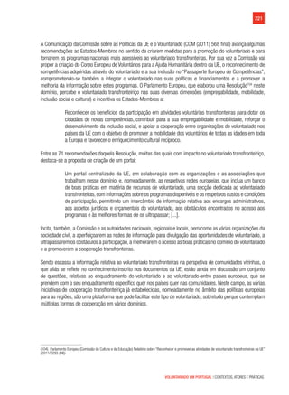 221
VOLUNTARIADO EM PORTUGAL | CONTEXTOS, ATORES E PRÁTICAS
A Comunicação da Comissão sobre as Políticas da UE e o Voluntariado (COM (2011) 568 final) avança algumas
recomendações ao Estados-Membros no sentido de criarem medidas para a promoção do voluntariado e para
tornarem os programas nacionais mais acessíveis ao voluntariado transfronteiras. Por sua vez a Comissão vai
propor a criação do Corpo Europeu de Voluntários para a Ajuda Humanitária dentro da UE, o reconhecimento de
competências adquiridas através do voluntariado e a sua inclusão no “Passaporte Europeu de Competências”,
comprometendo-se também a integrar o voluntariado nas suas políticas e financiamentos e a promover a
melhoria da informação sobre estes programas. O Parlamento Europeu, que elaborou uma Resolução104
neste
domínio, percebe o voluntariado transfronteiriço nas suas diversas dimensões (empregabilidade, mobilidade,
inclusão social e cultural) e incentiva os Estados-Membros a:
Reconhecer os benefícios da participação em atividades voluntárias transfronteiras para dotar os
cidadãos de novas competências, contribuir para a sua empregabilidade e mobilidade, reforçar o
desenvolvimento da inclusão social, e apoiar a cooperação entre organizações de voluntariado nos
países da UE com o objetivo de promover a mobilidade dos voluntários de todas as idades em toda
a Europa e favorecer o enriquecimento cultural recíproco.
Entre as 71 recomendações daquela Resolução, muitas das quais com impacto no voluntariado transfronteiriço,
destaca-se a proposta de criação de um portal:
Um portal centralizado da UE, em colaboração com as organizações e as associações que
trabalham nesse domínio, e, nomeadamente, as respetivas redes europeias, que inclua um banco
de boas práticas em matéria de recursos de voluntariado, uma secção dedicada ao voluntariado
transfronteiras,com informações sobre os programas disponíveis e os respetivos custos e condições
de participação, permitindo um intercâmbio de informação relativa aos encargos administrativos,
aos aspetos jurídicos e orçamentais do voluntariado, aos obstáculos encontrados no acesso aos
programas e às melhores formas de os ultrapassar; [...].
Incita, também, a Comissão e as autoridades nacionais, regionais e locais, bem como as várias organizações da
sociedade civil, a aperfeiçoarem as redes de informação para divulgação das oportunidades de voluntariado, a
ultrapassarem os obstáculos à participação, a melhorarem o acesso às boas práticas no domínio do voluntariado
e a promoverem a cooperação transfronteiras.
Sendo escassa a informação relativa ao voluntariado transfronteiras na perspetiva de comunidades vizinhas, o
que aliás se reflete no conhecimento inscrito nos documentos da UE, estão ainda em discussão um conjunto
de questões, relativas ao enquadramento do voluntariado e ao voluntariado entre países europeus, que se
prendem com o seu enquadramento específico quer nos países quer nas comunidades. Neste campo, as várias
iniciativas de cooperação transfronteiriça já estabelecidas, nomeadamente no âmbito das políticas europeias
para as regiões, são uma plataforma que pode facilitar este tipo de voluntariado, sobretudo porque contemplam
múltiplas formas de cooperação em vários domínios.
(104)  Parlamento Europeu (Comissão da Cultura e da Educação) Relatório sobre “Reconhecer e promover as atividades de voluntariado transfronteiras na UE”
(2011/2293 (INI)).
 