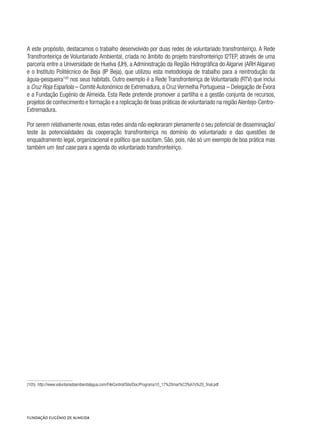 A este propósito, destacamos o trabalho desenvolvido por duas redes de voluntariado transfronteiriço. A Rede
Transfronteiriça de Voluntariado Ambiental, criada no âmbito do projeto transfronteiriço I2TEP, através de uma
parceria entre a Universidade de Huelva (UH), a Administração da Região Hidrográfica do Algarve (ARH Algarve)
e o Instituto Politécnico de Beja (IP Beja), que utilizou esta metodologia de trabalho para a reintrodução da
águia-pesqueira105
nos seus habitats. Outro exemplo é a Rede Transfronteiriça de Voluntariado (RTV) que inclui
a Cruz Roja Española – Comité Autonómico de Extremadura, a Cruz Vermelha Portuguesa – Delegação de Évora
e a Fundação Eugénio de Almeida. Esta Rede pretende promover a partilha e a gestão conjunta de recursos,
projetos de conhecimento e formação e a replicação de boas práticas de voluntariado na região Alentejo-Centro-
Extremadura.
Por serem relativamente novas, estas redes ainda não exploraram plenamente o seu potencial de disseminação/
teste às potencialidades da cooperação transfronteiriça no domínio do voluntariado e das questões de
enquadramento legal, organizacional e político que suscitam. São, pois, não só um exemplo de boa prática mas
também um test case para a agenda do voluntariado transfronteiriço.
(105)  http://www.voluntariadoambientalagua.com/FileControl/Site/Doc/Programa10_17%20mar%C3%A7o%20_final.pdf
 
