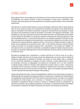 223
VOLUNTARIADO EM PORTUGAL | CONTEXTOS, ATORES E PRÁTICAS
Conclusão
Neste capítulo referimo-nos às tendências do voluntariado em termos de áreas e formas de intervenção. Depois
de identificadas, num primeiro momento, as áreas de intervenção e as áreas onde o voluntariado é mais
necessário, apontamos algumas das novas perspetivas do voluntariado e algumas práticas novas ou retomadas
recentemente.
Para descrever as recentes transformações no campo do voluntariado é pertinente a ideia de “duplo sentido de
ação” em que os grupos-alvo devem ser, simultaneamente, entendidos como agentes e como destinatários das
ações do voluntariado. Esta tendência está patente na agenda do voluntariado ativo que perspetiva os idosos
não apenas como beneficiários de ações de voluntariado, mas também como agentes de voluntariado. É esta
perspetiva que, aliás, liga a agenda do Ano Europeu do Envelhecimento Ativo e da Solidariedade entre Gerações
à do Ano Europeu do Voluntariado. Um exemplo que expressa a articulação entre estas duas agendas é o caso
das Universidades Seniores, um movimento internacional com uma importante expressão em Portugal. Por outro
lado,a articulação entre as agendas do voluntariado jovem e da promoção da cidadania tem como pano de fundo
a ideia de que os próprios voluntários, sobretudo os jovens, se formam como cidadãos nacionais e europeus no
âmbito das suas experiências de voluntariado. Este é, aliás, um dos objetivos principais do Serviço Voluntário
Europeu que permite uma articulação conceptual entre o voluntariado e o Ano Europeu dos Cidadãos. Por
outro lado, tem vindo a ser largamente reconhecida a necessidade de adoção de medidas estruturantes para a
promoção do voluntariado, designadamente ao nível da formação dos mais jovens aliando-a, preferencialmente,
ao sistema de ensino.
No âmbito da articulação entre o voluntariado e a inclusão social têm-se em linha de conta, por um lado, a
tradição do trabalho voluntário junto de grupos sociais mais desfavorecidos, que está na base do trabalho de
importantes organizações de voluntários em Portugal, mas também os novos debates sobre a importância
de criar mecanismos facilitadores da integração de grupos minoritários e grupos desfavorecidos na prática
do voluntariado, eliminando as desigualdades nos processos de recrutamento. Este é um tema importante
na agenda europeia, contudo em Portugal é ainda relativamente marginal. Chama-se, porém, a atenção para
as iniciativas que têm sido feitas no âmbito das estratégias de desenvolvimento comunitário e promoção da
participação cívica como formas de luta contra a exclusão social - vejam-se as inovações do programa Escolhas
- que têm vivenciado diversas práticas focalizadas nesta perspetiva.   
Ligada a esta questão está, ainda, o tema da empregabilidade na medida em que a precarização do emprego e o
desemprego têm sido causadores de situações de pobreza e exclusão social.A importância do voluntariado para
a empregabilidade é assinalada pelos informantes nacionais e internacionais assim como pelas recomendações
de instituições da União Europeia, como a Comissão e o Parlamento. Os processos em curso relativos à
certificação de competências formais e informais, a inclusão no “Passaporte Europeu de Competências” da
experiência de trabalho e das competências adquiridas no voluntariado, e o reconhecimento pelas Universidades
do voluntariado no Suplemento ao Diploma são práticas que valorizam esta dimensão do voluntariado.
 