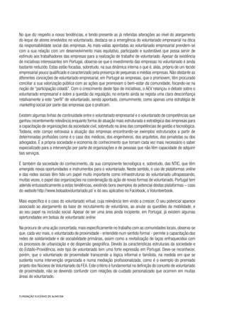 No que diz respeito a novas tendências, e tendo presente as já referidas alterações ao nível do alargamento
do leque de atores envolvidos no voluntariado, destaca-se a emergência do voluntariado empresarial na ótica
da responsabilidade social das empresas. As mais-valias apontadas ao voluntariado empresarial prendem-se
com a sua relação com um desenvolvimento mais equitativo, participado e sustentável que possa servir de
estímulo aos trabalhadores das empresas para a realização de trabalho de voluntariado. Apesar da existência
de iniciativas interessantes em Portugal, observa-se que o investimento das empresas no voluntariado é ainda
bastante reduzido. Estas estão focadas, sobretudo, na sua dinâmica interna o que é, aliás, próprio de um tecido
empresarial pouco qualificado e caracterizado pela presença de pequenas e médias empresas. Não obstante as
diferentes conceções de voluntariado empresarial, em Portugal as empresas, que o promovem, têm procurado
conciliar a sua valorização pública com as ações que promovam o bem-estar da comunidade, focando-se na
noção de “participação cidadã”. Com o crescimento deste tipo de iniciativas, o AEV relançou o debate sobre o
voluntariado empresarial e sobre a questão da regulação, no entanto ainda se regista uma clara desconfiança
relativamente a este “perfil” de voluntariado, sendo apontado, comummente, como apenas uma estratégia de
marketing social por parte das empresas que o praticam.
Existem algumas linhas de continuidade entre o voluntariado empresarial e o voluntariado de competências que
ganhou recentemente relevância enquanto forma de atuação mais estruturada e estratégica das empresas para
a capacitação de organizações da sociedade civil, sobretudo na área das competências de gestão e tecnológica.
Todavia, este campo extravasa a atuação das empresas encontrando-se exemplos estruturados a partir de
determinadas profissões como é o caso dos médicos, dos engenheiros, dos arquitetos, dos jornalistas ou dos
advogados. É a própria sociedade e economia do conhecimento que tornam cada vez mais necessário o saber
especializado para a intervenção por parte de organizações e de pessoas que não têm capacidade de adquirir
tais serviços.
É também da sociedade do conhecimento, da sua componente tecnológica e, sobretudo, das NTIC, que têm
emergido novas oportunidades e instrumentos para o voluntariado. Neste sentido, o uso de plataformas online
e das redes sociais têm tido um papel muito importante como infraestruturas do voluntariado ultrapassando,
muitas vezes, o papel das organizações na coordenação da ação de novas formas de voluntariado. Portugal tem
aderido entusiasticamente a estas tendências, existindo bons exemplos do potencial destas plataformas – caso
do website http://www.bolsadovoluntariado.pt/ e do seu aplicativo no Facebook, o Volunteerbook.
Mais específico é o caso do voluntariado virtual, cuja relevância tem vindo a crescer. O seu potencial aparece
associado ao alargamento da base de recrutamento de voluntários, ao anular as questões da mobilidade, e
ao seu papel na inclusão social. Apesar de ser uma área ainda incipiente, em Portugal, já existem algumas
oportunidades em bolsas de voluntariado online.
Na procura de uma ação concertada, mais especificamente no trabalho com as comunidades locais, observa-se
que, cada vez mais, o voluntariado de proximidade - entendido num sentido formal - permite a capacitação das
redes de solidariedade e de sociabilidade primárias, assim como a revitalização de laços enfraquecidos com
os processos de urbanização e de dispersão geográfica. Devido às características estruturais da sociedade e
do Estado-Providência, este tipo de voluntariado tem uma forte expressão em Portugal. Deve-se reconhecer,
porém, que o voluntariado de proximidade transcende a lógica informal e familista, na medida em que se
sustenta numa intervenção organizada e numa mediação profissionalizada, como é o exemplo do premiado
projeto dos Núcleos de Voluntariado da FEA. Este critério é fundamental na definição do conceito de voluntariado
de proximidade, não se devendo confundir com relações de cuidado personalizado que ocorrem em muitas
áreas do voluntariado.
 