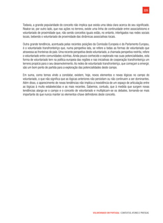 225
VOLUNTARIADO EM PORTUGAL | CONTEXTOS, ATORES E PRÁTICAS
Todavia, a grande popularidade do conceito não implica que exista uma ideia clara acerca do seu significado.
Realce-se, por outro lado, que nas ações no terreno, existe uma linha de continuidade entre associativismo e
voluntariado de proximidade que, não sendo conceitos iguais estão, no entanto, interligados nas redes sociais
locais, bebendo o voluntariado de proximidade das dinâmicas associativas locais.
Outra grande tendência, acentuada pelas recentes posições da Comissão Europeia e do Parlamento Europeu,
é o voluntariado transfronteiriço que, numa perspetiva lata, se refere a todas as formas de voluntariado que
atravessa as fronteiras do país. Uma recente perspetiva deste voluntariado, a chamada perspetiva restrita, refere
o voluntariado entre comunidades vizinhas. Ainda pouco conhecido e explorado nas suas potencialidades, esta
forma de voluntariado tem na política europeia das regiões e nas iniciativas de cooperação transfronteiriça um
terreno propício para o seu desenvolvimento.As redes de voluntariado transfronteiriço, que começam a emergir,
são um bom ponto de partida para a exploração das potencialidades deste campo.
Em suma, como temos vindo a constatar, existem, hoje, novos elementos e novas lógicas no campo do
voluntariado, o que não significa que as lógicas anteriores não persistam ou não continuem a ser dominantes.
Além disso, o aparecimento de novas tendências não implica a inexistência de um espaço de articulação entre
as lógicas à muito estabelecidas e as mais recentes. Sabemos, contudo, que à medida que surgem novas
tendências alarga-se o campo e o conceito de voluntariado e multiplicam-se os debates, tornando-se mais
importante do que nunca manter os elementos-chave definidores deste conceito.
 