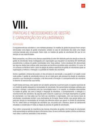 VOLUNTARIADO EM PORTUGAL | CONTEXTOS, ATORES E PRÁTICAS
227
Práticas e necessidades de gestão
e capacitação do voluntariado
Introdução
O enquadramento dos voluntários é uma realidade paradoxal. Os modelos de gestão de pessoas foram sempre
estruturadas numa lógica de gestão empresarial, contudo no caso do voluntariado não existe uma relação
contratual balizada pela remuneração. Deste modo, os modelos de gestão do voluntariado têm que ter em
atenção as suas especificidades.
Nesta perspectiva, nos últimos anos diversos especialistas do setor têm dedicado particular atenção ao tema da
gestão do voluntariado. Varias investigações com organizações que enquadram os voluntários têm identificado
procedimentos e práticas de gestão reconhecidas como ‘boas práticas’. Outros estudiosos têm demonstrado
que algumas destas boas práticas estão associadas aos benefícios percebidos pelos voluntários. Em suma, há
um consenso na literatura sobre o facto da adoção de práticas específicas de gestão de voluntariado ajudar as
organizações a melhorar a motivação e a qualidade do trabalho dos voluntários.
Sendo a qualidade e eficácia das acções um dos princípios do voluntariado, a sua gestão é um aspeto crucial
nesta análise. A gestão do voluntariado inicia-se, de um modo geral, pelo processo de atração de voluntários,
prevendo a sua manutenção e motivação, e não descurando a formação e o acompanhamento dos voluntários
no decorrer do exercício das suas tarefas.
A partir destas premissas, este capítulo tem por objetivo apresentar, na primeira parte, os aspetos essenciais de
um modelo de gestão adequado às necessidades do voluntariado. São apresentadas estratégias adotadas para
promover e divulgar o voluntariado junto das comunidades locais e, em seguida, as atividades desenvolvidas
no modelo de gestão, tais como a seleção e integração de voluntários, o acompanhamento, a avaliação e o
reconhecimento dos voluntários. Na segunda parte é descrito o papel que a formação desempenha na gestão
do voluntariado e as mais-valias que traz tanto aos voluntários e organizações, como aos bancos locais de
voluntariado, considerados também como destinatários de formação. Nesse sentido, esta secção dedica uma
particular atenção às necessidades de formação dos diferentes atores que operam no âmbito do voluntariado.
Por fim, reflete sobre as motivações dos voluntários que, de acordo com a literatura, devem ser atentamente
estudadas e consideradas em todas as etapas do processo de gestão do voluntariado.
Para melhor compreensão da importância das diversas dimensões da gestão e da formação do voluntariado,
serão apresentadas as opiniões de alguns informantes chave.Os seus contributos ajudam a ilustrar as dinâmicas,
mais-valias e carências associadas a esta temática.
VIII.
 