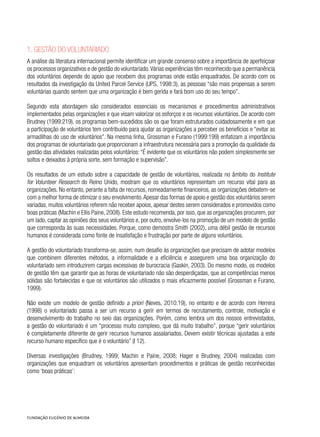 1. Gestão do voluntariado
A análise da literatura internacional permite identificar um grande consenso sobre a importância de aperfeiçoar
os processos organizativos e de gestão do voluntariado.Várias experiências têm reconhecido que a permanência
dos voluntários depende do apoio que recebem dos programas onde estão enquadrados. De acordo com os
resultados da investigação da United Parcel Service (UPS, 1998:3), as pessoas “são mais propensas a serem
voluntárias quando sentem que uma organização é bem gerida e fará bom uso do seu tempo”.
Segundo esta abordagem são considerados essenciais os mecanismos e procedimentos administrativos
implementados pelas organizações e que visam valorizar os esforços e os recursos voluntários. De acordo com
Brudney (1999:219), os programas bem-sucedidos são os que foram estruturados cuidadosamente e em que
a participação de voluntários tem contribuído para ajudar as organizações a perceber os benefícios e “evitar as
armadilhas do uso de voluntários”. Na mesma linha, Grossman e Furano (1999:199) enfatizam a importância
dos programas de voluntariado que proporcionam a infraestrutura necessária para a promoção da qualidade da
gestão das atividades realizadas pelos voluntários: “É evidente que os voluntários não podem simplesmente ser
soltos e deixados à própria sorte, sem formação e supervisão”.
Os resultados de um estudo sobre a capacidade de gestão de voluntários, realizada no âmbito do Institute
for Volunteer Research do Reino Unido, mostram que os voluntários representam um recurso vital para as
organizações. No entanto, perante a falta de recursos, nomeadamente financeiros, as organizações debatem-se
com a melhor forma de otimizar o seu envolvimento.Apesar das formas de apoio e gestão dos voluntários serem
variadas, muitos voluntários referem não receber apoios, apesar destes serem considerados e promovidos como
boas práticas (Machin e Ellis Paine, 2008). Este estudo recomenda, por isso, que as organizações procurem, por
um lado, captar as opiniões dos seus voluntários e, por outro, envolve-los na promoção de um modelo de gestão
que corresponda às suas necessidades. Porque, como demostra Smith (2002), uma débil gestão de recursos
humanos é considerada como fonte de insatisfação e frustração por parte de alguns voluntários.
A gestão do voluntariado transforma-se, assim, num desafio às organizações que precisam de adotar modelos
que combinem diferentes métodos, a informalidade e a eficiência e assegurem uma boa organização do
voluntariado sem introduzirem cargas excessivas de burocracia (Gaskin, 2003). Do mesmo modo, os modelos
de gestão têm que garantir que as horas de voluntariado não são desperdiçadas, que as competências menos
sólidas são fortalecidas e que os voluntários são utilizados o mais eficazmente possível (Grossman e Furano,
1999).
Não existe um modelo de gestão definido a priori (Neves, 2010:19), no entanto e de acordo com Herrera
(1998) o voluntariado passa a ser um recurso a gerir em termos de recrutamento, controle, motivação e
desenvolvimento do trabalho no seio das organizações. Porém, como lembra um dos nossos entrevistados,
a gestão do voluntariado é um “processo muito complexo, que dá muito trabalho”, porque “gerir voluntários
é completamente diferente de gerir recursos humanos assalariados. Devem existir técnicas ajustadas a este
recurso humano específico que é o voluntário” (I 12).
Diversas investigações (Brudney, 1999; Machin e Paine, 2008; Hager e Brudney, 2004) realizadas com
organizações que enquadram os voluntários apresentam procedimentos e práticas de gestão reconhecidas
como ‘boas práticas’:
 