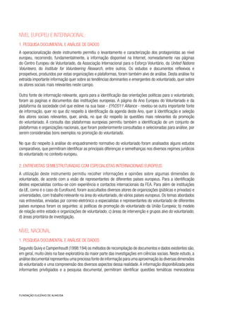 Nível europeu e internacional:
1. Pesquisa documental e análise de dados
A operacionalização deste instrumento permitiu o levantamento e caracterização dos protagonistas ao nível
europeu, recorrendo, fundamentalmente, a informação disponível na Internet, nomeadamente nas páginas
do Centro Europeu de Voluntariado, da Associação Internacional para o Esforço Voluntário, da United Nations
Volunteers, do Institute for Volunteering Research, entre outros. Os estudos e documentos reflexivos e
prospetivos, produzidos por estas organizações e plataformas, foram também alvo de análise. Desta análise foi
extraída importante informação quer sobre as tendências dominantes e emergentes do voluntariado, quer sobre
os atores sociais mais relevantes neste campo.
Outra fonte de informação relevante, agora para a identificação das orientações politicas para o voluntariado,
foram as paginas e documentos das instituições europeias. A página do Ano Europeu do Voluntariado e da
plataforma da sociedade civil que esteve na sua base - EYV2011 Alliance - revelou-se outra importante fonte
de informação, quer no que diz respeito à identificação da agenda deste Ano, quer à identificação e seleção
dos atores sociais relevantes, quer, ainda, no que diz respeito às questões mais relevantes da promoção
do voluntariado. A consulta das plataformas europeias permitiu também a identificação de um conjunto de
plataformas e organizações nacionais, que foram posteriormente consultadas e selecionadas para análise, por
serem consideradas bons exemplos na promoção do voluntariado.
No que diz respeito à análise do enquadramento normativo do voluntariado foram analisados alguns estudos
comparativos, que permitiram identificar as principais diferenças e semelhanças nos diversos regimes jurídicos
do voluntariado no contexto europeu.
2. Entrevistas semiestruturadas com especialistas internacionais europeus
A utilização deste instrumento permitiu recolher informações e opiniões sobre algumas dimensões do
voluntariado, de acordo com a visão de representantes de diferentes países europeus. Para a identificação
destes especialistas contou-se com experiência e contactos internacionais da FEA. Para além de instituições
da UE, como é o caso do Eurofound, foram auscultados diversos atores de organizações (públicas e privadas) e
universidades, com trabalho relevante na área do voluntariado, de vários países europeus. Os temas abordados
nas entrevistas, enviadas por correio eletrónico a especialistas e representantes do voluntariado de diferentes
países europeus foram os seguintes: a) políticas de promoção do voluntariado da União Europeia; b) modelo
de relação entre estado e organizações de voluntariado; c) áreas de intervenção e grupos alvo do voluntariado;      
d) áreas prioritária de investigação.
Nível nacional
1. Pesquisa documental e análise de dados
Segundo Quivy e Campenhoudt (1998:194) os métodos de recompilação de documentos e dados existentes são,
em geral, muito úteis na fase exploratória da maior parte das investigações em ciências sociais. Neste estudo, a
análise documental representou uma preciosa fonte de informação para uma aproximação às diversas dimensões
do voluntariado e uma compreensão dos diversos aspectos dessa realidade. A informação disponibilizada pelos
informantes priviligiados e a pesquisa documental, permitiram identificar questões temáticas merecedoras
 
