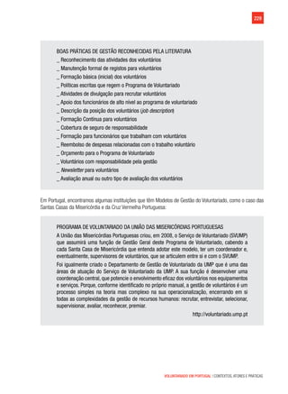 229
VOLUNTARIADO EM PORTUGAL | CONTEXTOS, ATORES E PRÁTICAS
BOAS PRÁTICAS DE GESTÃO RECONHECIDAS PELA LITERATURA
_ Reconhecimento das atividades dos voluntários
_ Manutenção formal de registos para voluntários
_ Formação básica (inicial) dos voluntários
_ Políticas escritas que regem o Programa de Voluntariado
_ Atividades de divulgação para recrutar voluntários
_ Apoio dos funcionários de alto nível ao programa de voluntariado
_ Descrição da posição dos voluntários (job description)
_ Formação Contínua para voluntários
_ Cobertura de seguro de responsabilidade
_ Formação para funcionários que trabalham com voluntários
_ Reembolso de despesas relacionadas com o trabalho voluntário
_ Orçamento para o Programa de Voluntariado
_ Voluntários com responsabilidade pela gestão
_ Newsletter para voluntários
_ Avaliação anual ou outro tipo de avaliação dos voluntários
Em Portugal, encontramos algumas instituições que têm Modelos de Gestão do Voluntariado, como o caso das
Santas Casas da Misericórdia e da Cruz Vermelha Portuguesa:
PROGRAMA DE VOLUNTARIADO DA UNIÃO DAS MISERICÓRDIAS PORTUGUESAS
A União das Misericórdias Portuguesas criou, em 2008, o Serviço de Voluntariado (SVUMP)
que assumirá uma função de Gestão Geral deste Programa de Voluntariado, cabendo a
cada Santa Casa de Misericórdia que entenda adotar este modelo, ter um coordenador e,
eventualmente, supervisores de voluntários, que se articulem entre si e com o SVUMP.
Foi igualmente criado o Departamento de Gestão de Voluntariado da UMP que é uma das
áreas de atuação do Serviço de Voluntariado da UMP. A sua função é desenvolver uma
coordenação central, que potencie o envolvimento eficaz dos voluntários nos equipamentos
e serviços. Porque, conforme identificado no próprio manual, a gestão de voluntários é um
processo simples na teoria mas complexo na sua operacionalização, encerrando em si
todas as complexidades da gestão de recursos humanos: recrutar, entrevistar, selecionar,
supervisionar, avaliar, reconhecer, premiar.
http://voluntariado.ump.pt
 