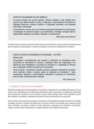 GESTÃO DO VOLUNTARIADO NA CRUZ VERMELHA
O processo consiste num circuito pautado e definido, adaptado a cada realidade local,
que tem como objetivo facilitar o acesso, a integração e a participação do Voluntariado na
Instituição. Ajuda-nos a melhorar a gestão e a organização, garantindo a sua adequada
intervenção e participação.
O Voluntariado é o eixo em que a Cruz Vermelha Portuguesa fundamenta a sua intervenção.
A participação de voluntários implica o seu acolhimento e orientação, formação básica e
especializada, integração na atividade, motivação e reconhecimento.
http://www.cruzvermelha.pt
Para além destes manuais encontramos também alguma oferta formativa na área da gestão do voluntariado que
permite capacitar as organizações e contribuir para agilizar o processo de integração dos voluntários:
CURSO DE GESTÃO DE PROGRAMAS DE VOLUNTARIADO – ISU PORTO
Objetivo geral
Compreensão e aprofundamento dos conceitos e implicações do voluntariado social;
transmissão da necessidade de mudança e adaptação interna das organizações e da
atitude dos seus trabalhadores na presença de voluntários e a capacitação de técnicos
para a elaboração e gestão de programas de voluntariado.
Temas a abordar – voluntariado: conceitos e práticas; legislação; integração de voluntários
numa instituição, direitos e deveres; gestão de programas de voluntariado – fases,
pressupostos, obstáculos e potencialidades; elaboração de programas de voluntariado;
plano de ação, acompanhamento e avaliação.
http://www.isu.pt/
1.1. Promoção e divulgação do voluntariado
Atendendo às baixas taxas de participação no voluntariado, nomeadamente na sociedade portuguesa, torna-se
cada vez mais importante que as organizações desenvolvam ações de promoção e divulgação do voluntariado
junto de potenciais voluntários e da comunidade em geral. Estas estratégias devem estar adaptadas ao perfil
dos voluntários a sensibilizar e delineadas de acordo com área de intervenção e/ou grupo-alvo.
Entre as formas mais comuns de promoção do voluntariado e de divulgação de projetos encontramos a utilização
de posters, brochuras e folhetos informativos bem como dos meios de comunicação social (imprensa escrita,
rádio e televisão) e da Internet. Também as redes relacionais, as pessoas que se conhecem, os familiares,
colegas e amigos, podem desempenhar um papel importante na promoção do voluntariado.
 