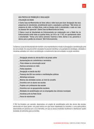 231
VOLUNTARIADO EM PORTUGAL | CONTEXTOS, ATORES E PRÁTICAS
BOA PRÁTICA DE PROMOÇÃO E DIVULGAÇÃO
UTILIZAÇÃO DA RÁDIO
A Santa Casa da Misericórdia de Sines utiliza a rádio local para fazer divulgação dos seus
programas de voluntariado, sensibilizando assim a população a participar: “Nós temos um
programa de rádio, na Rádio Sines, onde se divulga muito o voluntariado, e cada vez mais
as pessoas têm aparecido” (Santa Casa da Misericórdia de Sines).
O Banco Local de Voluntariado do Entroncamento em colaboração com a Rádio Voz do
Entroncamento emite todas as quartas feiras, às 8:45 e às 17:00, um apontamento sobre
o voluntariado: “Temos uma rubrica semanal. Fazemos o texto, damos a voz, gravamos e
damos para a gestão da emissora” (BLV Entroncamento).
Os Bancos Locais deVoluntariado têm também uma importantíssima missão na divulgação e sensibilização junto
da comunidade. Do conjunto de BLV estudados foi possível identificar uma panóplia de estratégias, atividades e
iniciativas adotadas com vista à sensibilização e envolvimento das comunidades na acção voluntária:
_ Divulgação através do site dos BLV e de jornais online
_ Apresentações em conferências e seminários
_ Press release na comunicação social
_ Rubricas semanais em rádio
_ Festas populares
_ Divulgação no balcão dos BLV
_ Presença dos BLV nos eventos e manifestações públicas
_ Workshops semanais
_ Mostras das atividades sociais, ao nível do concelho
_ Encontros com os alunos nas escolas
_ Projetos com professores das escolas
_ Encontros com os agrupamentos escolares
_ Atividades de sensibilização com os empregados das câmaras municipais
_ Iniciativas junto da Rede Social
_ Feiras de voluntariado
O BLV da Amadora, por exemplo, desenvolveu um projeto de sensibilização junto dos alunos das escolas,
estruturado em duas partes: uma parte teórica em que foram trabalhados os conceitos; e uma parte prática,
desenvolvida em parceria com a Cruz Vermelha, em que os alunos envolvidos recolheram e distribuíram quatro
toneladas de alimentos para as famílias.
 