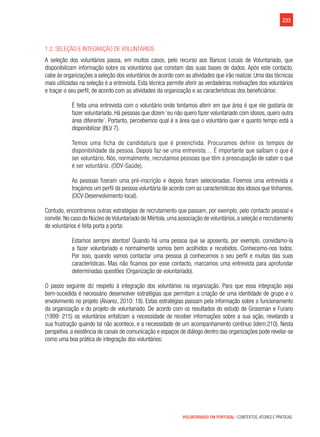 233
VOLUNTARIADO EM PORTUGAL | CONTEXTOS, ATORES E PRÁTICAS
1.2. Seleção e integração de voluntários
A seleção dos voluntários passa, em muitos casos, pelo recurso aos Bancos Locais de Voluntariado, que
disponibilizam informação sobre os voluntários que constam das suas bases de dados. Após este contacto,
cabe às organizações a seleção dos voluntários de acordo com as atividades que irão realizar. Uma das técnicas
mais utilizadas na seleção é a entrevista. Esta técnica permite aferir as verdadeiras motivações dos voluntários
e traçar o seu perfil, de acordo com as atividades da organização e as características dos beneficiários:
É feita uma entrevista com o voluntário onde tentamos aferir em que área é que ele gostaria de
fazer voluntariado. Há pessoas que dizem ‘eu não quero fazer voluntariado com idosos, quero outra
área diferente’. Portanto, percebemos qual é a área que o voluntário quer e quanto tempo está a
disponibilizar (BLV 7).
Temos uma ficha de candidatura que é preenchida. Procuramos definir os tempos de
disponibilidade da pessoa. Depois faz-se uma entrevista… É importante que saibam o que é
ser voluntário. Nós, normalmente, recrutamos pessoas que têm a preocupação de saber o que
é ser voluntário. (ODV-Saúde).
As pessoas fizeram uma pré-inscrição e depois foram selecionadas. Fizemos uma entrevista e
traçámos um perfil da pessoa voluntária de acordo com as características dos idosos que tínhamos.
(OCV-Desenvolvimento local).
Contudo, encontramos outras estratégias de recrutamento que passam, por exemplo, pelo contacto pessoal e
convite.No caso do Núcleo deVoluntariado de Mértola,uma associação de voluntários,a seleção e recrutamento
de voluntários é feita porta a porta:
Estamos sempre atentos! Quando há uma pessoa que se aposenta, por exemplo, convidamo-la
a fazer voluntariado e normalmente somos bem acolhidos e recebidos. Conhecemo-nos todos.
Por isso, quando vamos contactar uma pessoa já conhecemos o seu perfil e muitas das suas
características. Mas não ficamos por esse contacto, marcamos uma entrevista para aprofundar
determinadas questões (Organização de voluntariado).
O passo seguinte diz respeito à integração dos voluntários na organização. Para que essa integração seja
bem-sucedida é necessário desenvolver estratégias que permitam a criação de uma identidade de grupo e o
envolvimento no projeto (Álvarez, 2010: 18). Estas estratégias passam pela informação sobre o funcionamento
da organização e do projeto de voluntariado. De acordo com os resultados do estudo de Grossman e Furano
(1999: 215) os voluntários enfatizam a necessidade de receber informações sobre a sua ação, revelando a
sua frustração quando tal não acontece, e a necessidade de um acompanhamento contínuo (idem:210). Nesta
perspetiva, a existência de canais de comunicação e espaços de diálogo dentro das organizações pode revelar-se
como uma boa prática de integração dos voluntários:
 