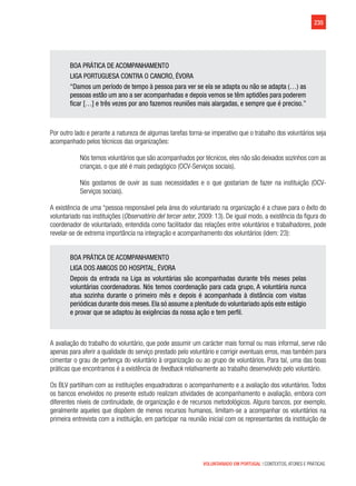 235
VOLUNTARIADO EM PORTUGAL | CONTEXTOS, ATORES E PRÁTICAS
BOA PRÁTICA DE ACOMPANHAMENTO
LIGA PORTUGUESA CONTRA O CANCRO, ÉVORA
“Damos um período de tempo à pessoa para ver se ela se adapta ou não se adapta (…) as
pessoas estão um ano a ser acompanhadas e depois vemos se têm aptidões para poderem
ficar […] e três vezes por ano fazemos reuniões mais alargadas, e sempre que é preciso.”
Por outro lado e perante a natureza de algumas tarefas torna-se imperativo que o trabalho dos voluntários seja
acompanhado pelos técnicos das organizações:
Nós temos voluntários que são acompanhados por técnicos, eles não são deixados sozinhos com as
crianças, o que até é mais pedagógico (OCV-Serviços sociais).
Nós gostamos de ouvir as suas necessidades e o que gostariam de fazer na instituição (OCV-
Serviços sociais).
A existência de uma “pessoa responsável pela área do voluntariado na organização é a chave para o êxito do
voluntariado nas instituições (Observatório del tercer setor, 2009: 13). De igual modo, a existência da figura do
coordenador de voluntariado, entendida como facilitador das relações entre voluntários e trabalhadores, pode
revelar-se de extrema importância na integração e acompanhamento dos voluntários (idem: 23):
BOA PRÁTICA DE ACOMPANHAMENTO
LIGA DOS AMIGOS DO HOSPITAL, ÉVORA
Depois da entrada na Liga as voluntárias são acompanhadas durante três meses pelas
voluntárias coordenadoras. Nós temos coordenação para cada grupo, A voluntária nunca
atua sozinha durante o primeiro mês e depois é acompanhada à distância com visitas
periódicas durante dois meses. Ela só assume a plenitude do voluntariado após este estágio
e provar que se adaptou às exigências da nossa ação e tem perfil.
A avaliação do trabalho do voluntário, que pode assumir um carácter mais formal ou mais informal, serve não
apenas para aferir a qualidade do serviço prestado pelo voluntário e corrigir eventuais erros, mas também para
cimentar o grau de pertença do voluntário à organização ou ao grupo de voluntários. Para tal, uma das boas
práticas que encontramos é a existência de feedback relativamente ao trabalho desenvolvido pelo voluntário.
Os BLV partilham com as instituições enquadradoras o acompanhamento e a avaliação dos voluntários. Todos
os bancos envolvidos no presente estudo realizam atividades de acompanhamento e avaliação, embora com
diferentes níveis de continuidade, de organização e de recursos metodológicos. Alguns bancos, por exemplo,
geralmente aqueles que dispõem de menos recursos humanos, limitam-se a acompanhar os voluntários na
primeira entrevista com a instituição, em participar na reunião inicial com os representantes da instituição de
 