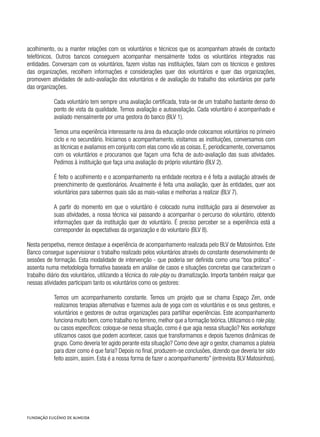 acolhimento, ou a manter relações com os voluntários e técnicos que os acompanham através de contacto
telefónicos. Outros bancos conseguem acompanhar mensalmente todos os voluntários integrados nas
entidades. Conversam com os voluntários, fazem visitas nas instituições, falam com os técnicos e gestores
das organizações, recolhem informações e considerações quer dos voluntários e quer das organizações,
promovem atividades de auto-avaliação dos voluntários e de avaliação do trabalho dos voluntários por parte
das organizações.   
Cada voluntário tem sempre uma avaliação certificada, trata-se de um trabalho bastante denso do
ponto de vista da qualidade. Temos avaliação e autoavaliação. Cada voluntário é acompanhado e
avaliado mensalmente por uma gestora do banco (BLV 1).
Temos uma experiência interessante na área da educação onde colocamos voluntários no primeiro
ciclo e no secundário. Iniciamos o acompanhamento, visitamos as instituições, conversamos com
as técnicas e avaliamos em conjunto com elas como vão as coisas. E, periodicamente, conversamos
com os voluntários e procuramos que façam uma ficha de auto-avaliação das suas atividades.
Pedimos à instituição que faça uma avaliação do próprio voluntário (BLV 2).
É feito o acolhimento e o acompanhamento na entidade recetora e é feita a avaliação através de
preenchimento de questionários. Anualmente é feita uma avaliação, quer às entidades, quer aos
voluntários para sabermos quais são as mais-valias e melhorias a realizar (BLV 7).
A partir do momento em que o voluntário é colocado numa instituição para aí desenvolver as
suas atividades, a nossa técnica vai passando a acompanhar o percurso do voluntário, obtendo
informações quer da instituição quer do voluntário. É preciso perceber se a experiência está a
corresponder às expectativas da organização e do voluntario (BLV 8).
Nesta perspetiva, merece destaque a experiência de acompanhamento realizada pelo BLV de Matosinhos. Este
Banco consegue supervisionar o trabalho realizado pelos voluntários através do constante desenvolvimento de
sessões de formação. Esta modalidade de intervenção - que poderia ser definida como uma “boa prática” -
assenta numa metodologia formativa baseada em análise de casos e situações concretas que caracterizam o
trabalho diário dos voluntários, utilizando a técnica do role-play ou dramatização. Importa também realçar que
nessas atividades participam tanto os voluntários como os gestores:
Temos um acompanhamento constante. Temos um projeto que se chama Espaço Zen, onde
realizamos terapias alternativas e fazemos aula de yoga com os voluntários e os seus gestores, e
voluntários e gestores de outras organizações para partilhar experiências. Este acompanhamento
funciona muito bem,como trabalho no terreno,melhor que a formação teórica.Utilizamos o role play,
ou casos específicos: coloque-se nessa situação, como é que agia nessa situação? Nos workshops
utilizamos casos que podem acontecer, casos que transformamos e depois fazemos dinâmicas de
grupo. Como deveria ter agido perante esta situação? Como deve agir o gestor, chamamos a plateia
para dizer como é que faria? Depois no final, produzem-se conclusões, dizendo que deveria ter sido
feito assim, assim. Esta é a nossa forma de fazer o acompanhamento” (entrevista BLV Matosinhos).
 