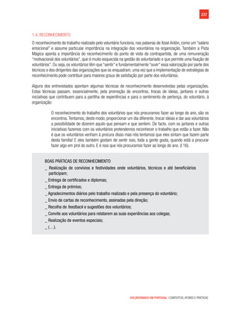 237
VOLUNTARIADO EM PORTUGAL | CONTEXTOS, ATORES E PRÁTICAS
1.4. Reconhecimento
O reconhecimento do trabalho realizado pelo voluntário funciona, nas palavras de Xosé Antón, como um “salário
emocional” e assume particular importância na integração dos voluntários na organização. Também a Pista
Mágica aponta a importância do reconhecimento do ponto de vista da contrapartida, de uma remuneração
“motivacional dos voluntários”, que é muito esquecida na gestão do voluntariado e que permite uma fixação de
voluntários”. Ou seja, os voluntários têm que “sentir” e fundamentalmente “ouvir” essa valorização por parte dos
técnicos e dos dirigentes das organizações que os enquadram, uma vez que a implementação de estratégias de
reconhecimento pode contribuir para maiores graus de satisfação por parte dos voluntários.
Alguns dos entrevistados apontam algumas técnicas de reconhecimento desenvolvidas pelas organizações.
Estas técnicas passam, essencialmente, pela promoção de encontros, trocas de ideias, jantares e outras
iniciativas que contribuem para a partilha de experiências e para o sentimento de pertença, do voluntário, à
organização:
O reconhecimento do trabalho dos voluntários que nós procuramos fazer ao longo do ano, são os
encontros.Tentamos, deste modo, proporcionar um dia diferente, trocar ideias e dar aos voluntários
a possibilidade de dizerem aquilo que pensam e que sentem. De facto, com os jantares e outras
iniciativas fazemos com os voluntários pretendemos reconhecer o trabalho que estão a fazer. Não
é que os voluntários venham à procura disso mas nós tentamos que eles sintam que fazem parte
desta família! E eles também gostam de sentir isso, toda a gente gosta, quando está a procurar
fazer algo em prol do outro. E é isso que nós procuramos fazer ao longo do ano. (I 16).
BOAS PRÁTICAS DE RECONHECIMENTO
_ Realização de convívios e festividades onde voluntários, técnicos e até beneficiários
participam;
_ Entrega de certificados e diplomas;
_ Entrega de prémios;
_ Agradecimentos diários pelo trabalho realizado e pela presença do voluntário;
_ Envio de cartas de reconhecimento, assinadas pela direção;
_ Recolha de feedback e sugestões dos voluntários;
_ Convite aos voluntários para relatarem as suas experiências aos colegas;
_ Realização de eventos especiais;
_ (…).
 