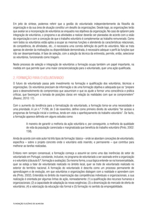 Em jeito de síntese, podemos referir que a gestão do voluntariado independentemente da filosofia da
organização e da sua área de atuação constitui um desafio às organizações. Desde logo, as organizações terão
que avaliar se a incorporação de voluntários se enquadra nos objetivos da organização. No caso de optarem pela
integração de voluntários, o programa e as atividades a realizar deverão ser planeadas de acordo com a visão
da organização e com a conceção de que o trabalho voluntário é complementar ao trabalho remunerado. Como
nem todos os voluntários estão aptos a ocupar as mesmas funções e atendendo às características relacionais,
de competência, de afinidades, etc., é necessária uma correta definição do perfil do voluntário. Não se trata
apenas de atender às motivações ou disponibilidade demonstrada, é necessário adequar o perfil às funções que
irão ser desempenhadas. A fase de seleção, com a adoção da técnica da entrevista, permite, então, selecionar
os voluntários, funcionando como triagem.
Neste processo de seleção e integração de voluntários a formação ocupa também um papel importante, na
medida em que permite quer uma maior consciencialização para o voluntariado, quer uma ação qualificada.
2. Formação para o voluntariado
O futuro do voluntariado passa pelo investimento na formação e qualificação dos voluntários, técnicos e
organizações. Os voluntários precisam de informação e de uma formação objetiva e adequada que os “prepare
para o desenvolvimento do compromisso que assumiram e que os ajude a formar uma consciência e prática
críticas, que favoreçam a tomada de posições claras em relação às realidades com que se comprometem”
(Álvarez, 2010: 17).
Com o aumento da tendência para a formalização do voluntariado, a formação torna-se uma necessidade e
uma prioridade. A Lei n.º 71/98, de 3 de novembro, define como primeiro direito do voluntário “ter acesso a
programas de formação inicial e contínua, tendo em vista o aperfeiçoamento do trabalho voluntário”. De facto,
a formação aparece definida em alguns estudos como:
A maneira de garantir a melhoria da ação voluntária e, por conseguinte, a melhoria da qualidade
de vida da população carenciada e marginalizada que beneficia do trabalho voluntário (Pinto, 2002:
158).
Ainda de acordo com este autor há três tipos de formação:básica – onde se abordam conceções de voluntariado;
específica – sobre o projeto concreto onde o voluntário está inserido; e permanente – que contribui para
melhorar as tarefas realizadas.
Embora nem sempre consensual, a formação começa a assumir-se como uma das inerências do setor do
voluntariado em Portugal, constando, inclusive, no programa de voluntariado a ser assinado entre a organização
e o voluntário (cláusula 8.ª,formação e avaliação).Da mesma forma,a sua lógica entende-se na transversalidade,
quer se esteja a falar de voluntariado realizado no âmbito local, quer se trate de voluntariado realizado no
exterior do território nacional. A formação do voluntariado é descrita como um processo permanente de
aprendizagem e de evolução, em que voluntários e organizações dialogam com a realidade e aprendem com
ela (Pinto, 2002). Entendida no âmbito da maximização das competências individuais e organizacionais, a sua
realização é orientada por algumas linhas de ação, nomeadamente: (1) a qualificação dos recursos humanos e
organizacionais; (2) a capacidade de adaptação às novas exigências; (3) a dinamização do mercado de oferta de
voluntários; (4) a valorização da educação não formal e (5) formação no sentido da empregabilidade.
 