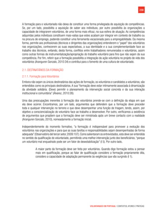239
VOLUNTARIADO EM PORTUGAL | CONTEXTOS, ATORES E PRÁTICAS
A formação para o voluntariado não deixa de constituir uma forma privilegiada de aquisição de competências.
Se, por um lado, possibilita a aquisição de saber aos indivíduos, por outro possibilita às organizações a
capacidade de integrarem voluntários, de uma forma mais eficaz, na sua esfera de atuação. As competências
adquiridas pelos indivíduos constituem mais-valias que estes acabam por integrar em contexto de trabalho ou
na procura de emprego, podendo constituir uma ferramenta vocacionada para a empregabilidade. Da mesma
forma, permite aos profissionais (técnicos e dirigentes das organizações) entenderem o “papel” dos voluntários
nas organizações, conhecerem as suas expectativas, a sua identidade e a sua complementaridade face ao
trabalho dos técnicos, evitando, desta forma, conflitos entre trabalhadores remunerados e voluntários, assim
como outras formas de instrumentalização/apropriação do trabalho voluntário para fins que não sejam da sua
competência. Por fim, referir que a formação possibilita a integração da ação voluntária no projeto de vida dos
voluntários (Aranguren Gonzalo, 2010:34) e contribui para o fomento de uma cultura de voluntariado.
2.1. Destinatários da formação
2.1.1. Formação para Voluntários
Embora não sejam os únicos destinatários das ações de formação, os voluntários e candidatos a voluntários, são
entendidos como os principais destinatários.A sua “formação deve estar intimamente associada à dinamização
da atividade solidária. (Deve) permitir o planeamento da intervenção social concreta e da sua interação
institucional e comunitária” (Álvarez, 2010:26).
Uma das preocupações inerentes à formação dos voluntários prende-se com a definição da etapa em que
ela deve ocorrer. Encontramos, por um lado, argumentos que defendem que a formação deve preceder
toda e qualquer intervenção no terreno e que deve desempenhar uma função de triagem, tendo, assim, por
objetivo a consciencialização do voluntário face ao trabalho a desenvolver. Por outro, verificamos a existência
de argumentos que propõem que a formação deve ser ministrada após um breve contacto com a realidade
(Aranguren Gonzalo, 2010), nomeadamente a formação inicial.
Independentemente do momento formativo, “a formação é indispensável para promover a evolução dos
voluntários nas organziações e para que as suas tarefas e responsabilidades sejam desempenhadas de forma
adequada”(Observatório del tercer setor,2009:107).Como salientaram os entrevistados,esta deve ser entendida
no sentido da qualificação do voluntariado, permitindo uma melhor intervenção junto dos beneficiários, “porque
um voluntário mal enquadrado pode ser um fator de desestabilização” (I 5). Por outro lado,
A maior parte da formação deve ser feita por voluntários. Quando digo formação estou a pensar
mais em qualificação, porque ao falar de qualificação considero a formação propriamente dita,
considero a capacidade de adaptação permanente às exigências que vão surgindo (I 1).
 