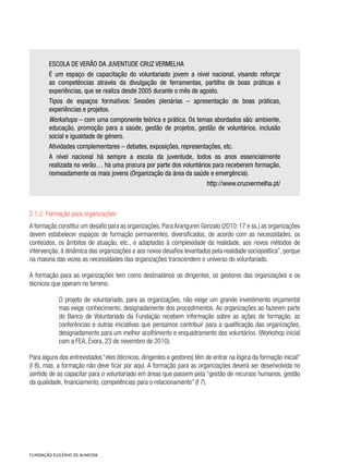 ESCOLA DE VERÃO DA JUVENTUDE CRUZ VERMELHA
É um espaço de capacitação do voluntariado jovem a nível nacional, visando reforçar
as competências através da divulgação de ferramentas, partilha de boas práticas e
experiências, que se realiza desde 2005 durante o mês de agosto.
Tipos de espaços formativos: Sessões plenárias – apresentação de boas práticas,
experiências e projetos.
Workshops – com uma componente teórica e prática. Os temas abordados são: ambiente,
educação, promoção para a saúde, gestão de projetos, gestão de voluntários, inclusão
social e igualdade de género.
Atividades complementares – debates, exposições, representações, etc.
A nível nacional há sempre a escola da juventude, todos os anos essencialmente
realizada no verão… há uma procura por parte dos voluntários para receberem formação,
nomeadamente os mais jovens (Organização da área da saúde e emergência).
http://www.cruzvermelha.pt/
2.1.2. Formação para organizações
A formação constitui um desafio para as organizações. Para Aranguren Gonzalo (2010:17 e ss.) as organizações
devem estabelecer espaços de formação permanentes, diversificados, de acordo com as necessidades, os
conteúdos, os âmbitos de atuação, etc., e adaptadas à complexidade da realidade, aos novos métodos de
intervenção, à dinâmica das organizações e aos novos desafios levantados pela realidade sociopolítica”, porque
na maioria das vezes as necessidades das organizações transcendem o universo do voluntariado.
A formação para as organizações tem como destinatários os dirigentes, os gestores das organizações e os
técnicos que operam no terreno.
O projeto de voluntariado, para as organizações, não exige um grande investimento orçamental
mas exige conhecimento, designadamente dos procedimentos. As organizações ao fazerem parte
do Banco de Voluntariado da Fundação recebem informação sobre as ações de formação, as
conferências e outras iniciativas que pensamos contribuir para a qualificação das organizações,
designadamente para um melhor acolhimento e enquadramento dos voluntários. (Workshop inicial
com a FEA, Évora, 23 de novembro de 2010).
Para alguns dos entrevistados “eles (técnicos, dirigentes e gestores) têm de entrar na lógica da formação inicial”
(I 8), mas, a formação não deve ficar por aqui. A formação para as organizações deverá ser desenvolvida no
sentido de as capacitar para o voluntariado em áreas que passem pela “gestão de recursos humanos, gestão
da qualidade, financiamento, competências para o relacionamento” (I 7).
 