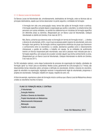 241
VOLUNTARIADO EM PORTUGAL | CONTEXTOS, ATORES E PRÁTICAS
2.1.3. Bancos Locais de Voluntariado
Os Bancos Locais de Voluntariado são, simultaneamente, destinatários de formação, onde os técnicos são os
principais destinatários, aspeto que iremos desenvolver no ponto seguinte, e entidades de formação:
A formação tem sido uma preocupação nossa, temos tido ações de formação inicial e contínua.
A formação específica compete depois à organização que acolhe o voluntário, no entanto temos tido
parcerias com outras entidades, no sentido de colaborarmos em iniciativas de formação específica
em diferentes áreas ou domínios. (Responsável por um Banco Local de Voluntariado, Colóquio
Voluntariado no distrito de Coimbra, 9 de maio de 2011).
Nós, Banco, achamos que devemos estar na formação em termos de formação inicial (…), direitos
e deveres do voluntariado, enfim, o que é que as pessoas podem esperar do voluntariado, será uma
formação mais genérica. Na formação contínua organizamos dinâmicas de grupo que favorecem
o conhecimento entre os voluntários e a coesão, abordamos questões como o relacionamento
interpessoal, a gestão de conflitos, o trabalho em equipa. Se as entidades de acolhimento
tiverem um técnico responsável pelo voluntariado, essa será a pessoas mais indicada para dar a
formação específica, sem prejuízo de se poder convidar alguém que tenha conhecimento na área.
(Responsável por um Banco Local de Voluntariado, Colóquio Voluntariado no distrito de Coimbra,
9 de maio de 2011).
Os BLV estudados realizam, como etapa fundamental do processo de organização do trabalho, atividades de
formação ‘geral’ ou ‘inicial’ para os voluntários. Nestes cursos, geralmente de curta duração (3 a 7 horas), são
desenvolvidos temas relevantes sobre: princípios e definição do voluntariado; direitos e deveres do voluntário;
papel do voluntário na organização; legislação nacional e enquadramento legal do voluntariado; programas e
projetos de voluntariado; motivação; trabalho em equipa; respeito do outro; etc.
A título de exemplo, reportamos o plano de formação inicial e contínua que o Banco Local de Matosinhos oferece
a todos os voluntários inscritos no banco:
PLANO DE FORMAÇÃO INICIAL E CONTÍNUA
_ O Voluntariado
_ Evolução Histórica
_ Direitos e Deveres do Voluntário
_ Projeto Voluntariado em Matosinhos
_ Relacionamento Interpessoal
_ Motivação
_ Trabalho em equipa
Fonte: BLV Matosinhos, 2012.
 