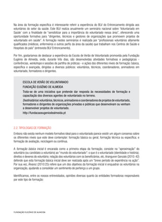 Na área da formação específica é interessante referir a experiência do BLV do Entroncamento dirigida aos
voluntários do setor da saúde. Este BLV realiza anualmente um seminário nacional sobre ‘Voluntariado em
Saúde’ com a finalidade de “sensibilizar para a importância do voluntariado nessa área”, oferecendo uma
oportunidade formativa para “dirigentes, técnicos e gestores de organizações que promovem projetos de
voluntariado em saúde”. A formação nestes seminários é realizada por “profissionais voluntários altamente
qualificados (médicos, enfermeiros e outros perfis da área da saúde) que trabalham nos Centros de Saúde e
Hospitais do país” (entrevista BLV Entroncamento).
Por fim, gostaríamos de destacar a experiência da Escola de Verão de Voluntariado promovida pela Fundação
Eugénio de Almeida, onde, durante três dias, são desenvolvidas atividades formativas e pedagógicas -
conferências, workshops e sessões de partilha de práticas - e ações dos diferentes níveis de formação: básica,
específica e avançada, dirigidas a diversos públicos: voluntários, técnicos, coordenadores, animadores em
voluntariado, formadores e dirigentes.
ESCOLA DE VERÃO DE VOLUNTARIADO
FUNDAÇÃO EUGÉNIO DE ALMEIDA
Trata-se de uma iniciativa que pretende dar resposta às necessidades de formação e
capacitação dos diversos agentes de voluntariado no terreno.
Destinatários:voluntários,técnicos,animadoresecoordenadoresdeprojetosdevoluntariado,
formadores e dirigentes de organizações privadas e públicas que desenvolvam ou venham
a desenvolver projetos de voluntariado.
http://fundacaoeugeniodealmeida.pt
2.2. Tipologias de formação
Embora não exista nenhum modelo formativo ideal para o voluntariado parece existir um algum consenso sobre
os diferentes níveis que este deve contemplar: formação básica ou geral; formação técnica ou específica; e
formação de avaliação, reciclagem ou contínua.
A formação básica inicial é encarada como a primeira etapa da formação, consiste na “aproximação” do
voluntário (ou candidato a voluntário) ao “mundo do voluntariado”: o que é o voluntariado (identidade e história);
direitos e deveres do voluntário; relação dos voluntários com os beneficiários, etc.Aranguren Gonzalo (2010: 42)
defende que esta formação básica inicial deve ser realizada após um “breve período de experiência na ação”.
Por sua vez, Álvarez (2010:25) refere que um dos objetivos da formação inicial é enquadrar os voluntários na
organização, ajudando a consolidar um sentimento de pertença a um grupo.
Identificamos, entre os nossos entrevistados, opiniões diversas quanto às entidades formadoras responsáveis
por este tipo de formação:
 